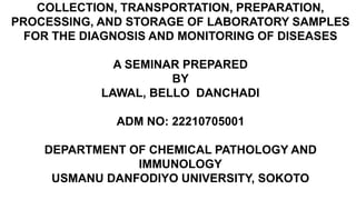 COLLECTION, TRANSPORTATION, PREPARATION,
PROCESSING, AND STORAGE OF LABORATORY SAMPLES
FOR THE DIAGNOSIS AND MONITORING OF DISEASES
A SEMINAR PREPARED
BY
LAWAL, BELLO DANCHADI
ADM NO: 22210705001
DEPARTMENT OF CHEMICAL PATHOLOGY AND
IMMUNOLOGY
USMANU DANFODIYO UNIVERSITY, SOKOTO
 