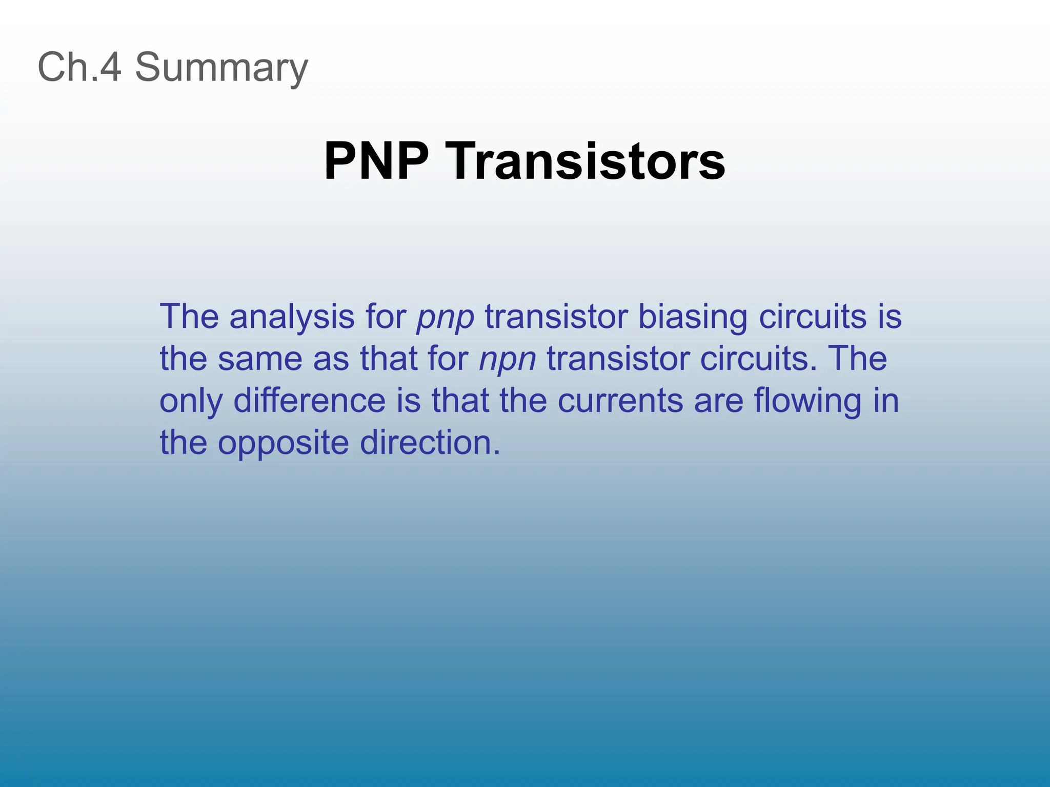 Ch.4 Summary
PNP Transistors
The analysis for pnp transistor biasing circuits is
the same as that for npn transistor circuits. The
only difference is that the currents are flowing in
the opposite direction.
 