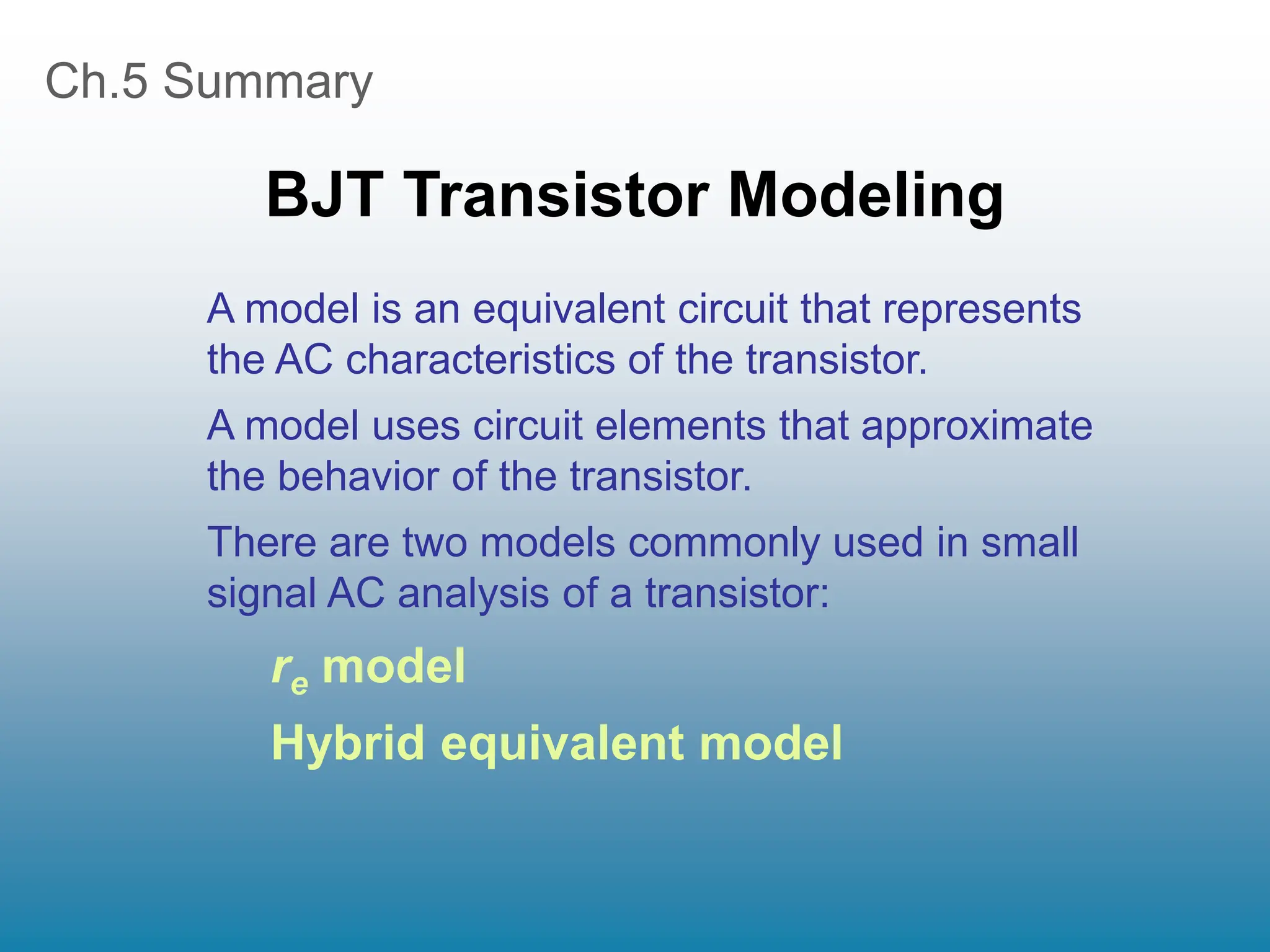 Ch.5 Summary
BJT Transistor Modeling
A model is an equivalent circuit that represents
the AC characteristics of the transistor.
A model uses circuit elements that approximate
the behavior of the transistor.
There are two models commonly used in small
signal AC analysis of a transistor:
re model
Hybrid equivalent model
 