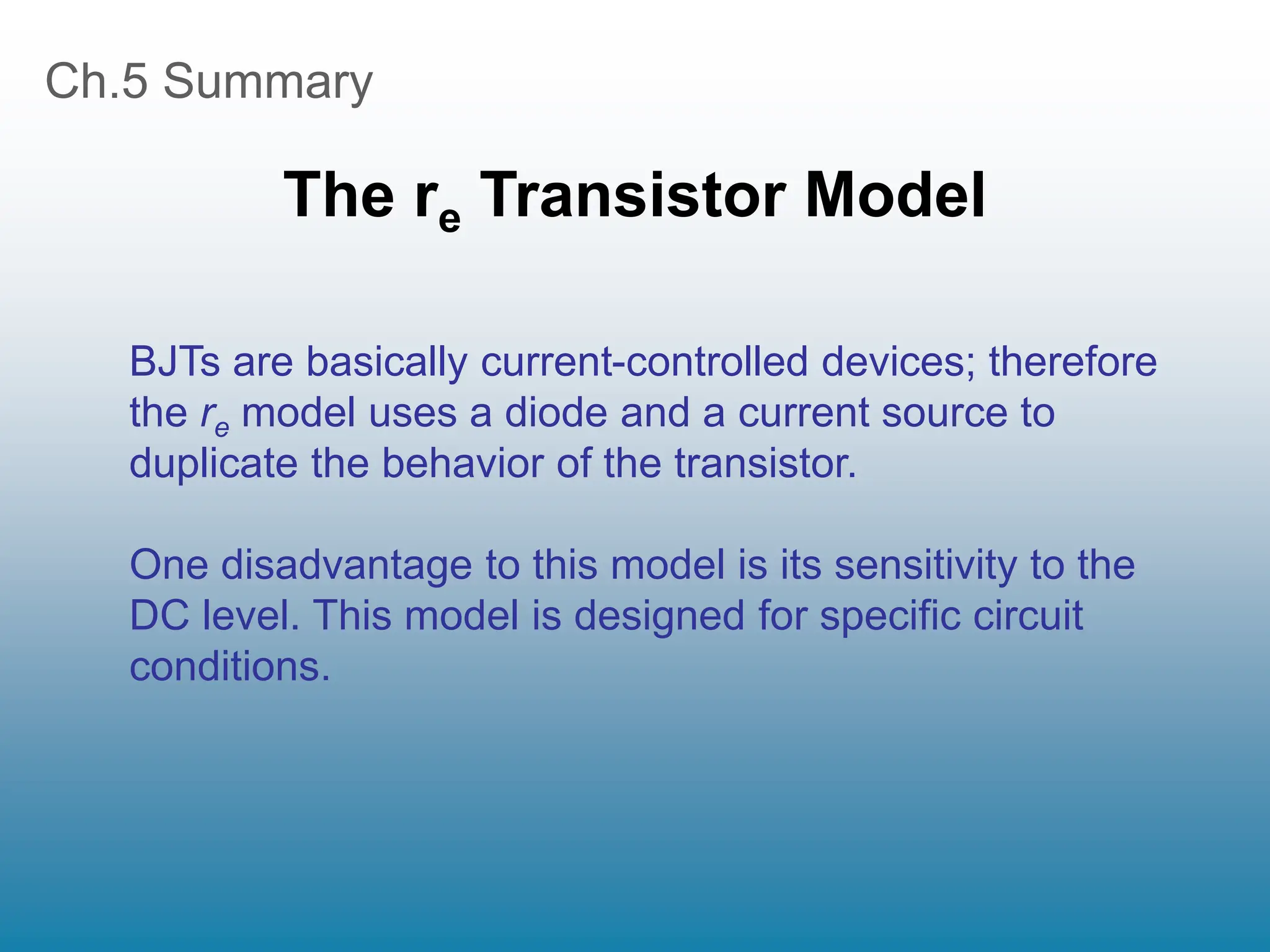 Ch.5 Summary
The re Transistor Model
BJTs are basically current-controlled devices; therefore
the re model uses a diode and a current source to
duplicate the behavior of the transistor.
One disadvantage to this model is its sensitivity to the
DC level. This model is designed for specific circuit
conditions.
 