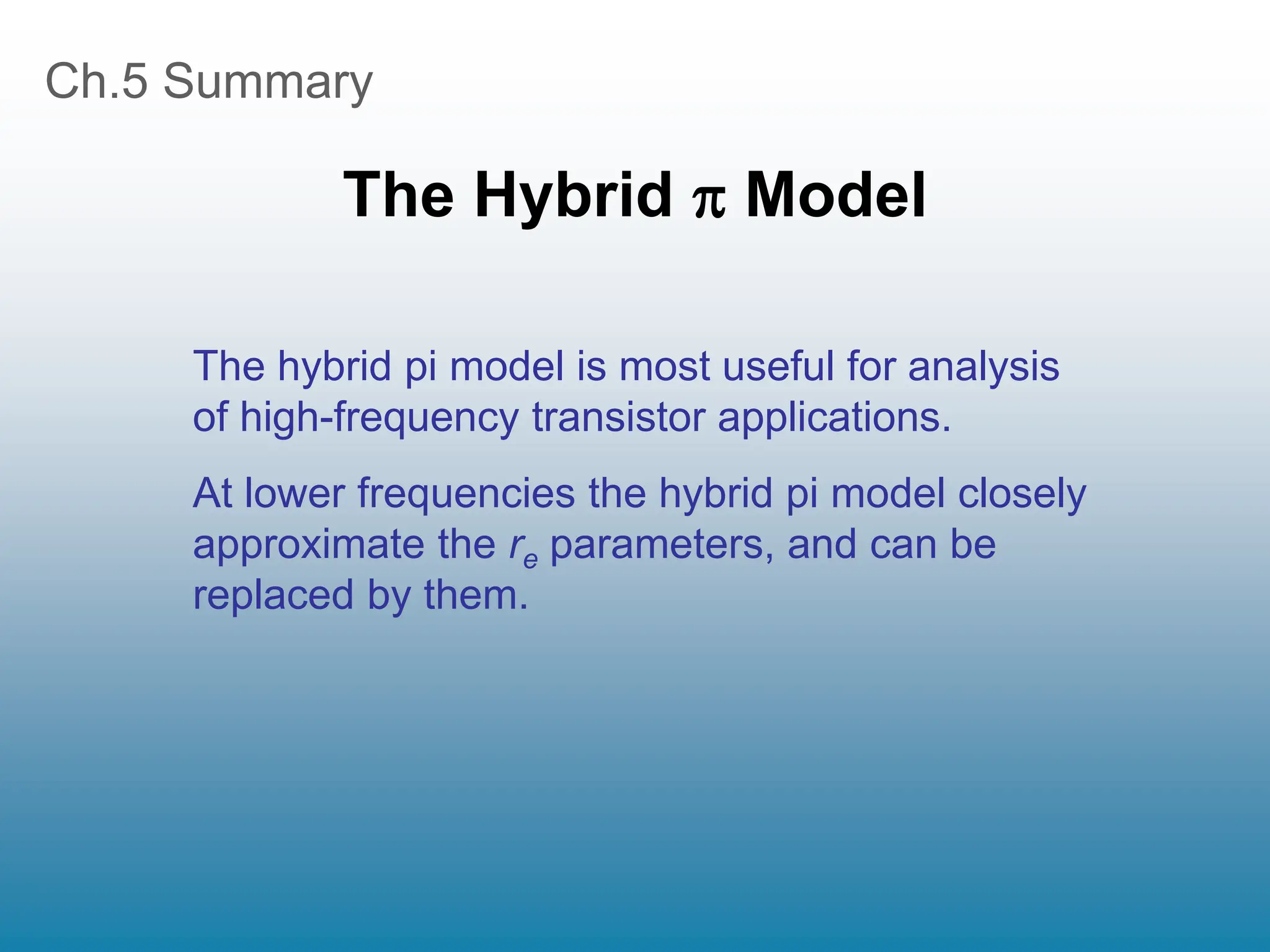 Ch.5 Summary
The Hybrid  Model
The hybrid pi model is most useful for analysis
of high-frequency transistor applications.
At lower frequencies the hybrid pi model closely
approximate the re parameters, and can be
replaced by them.
 