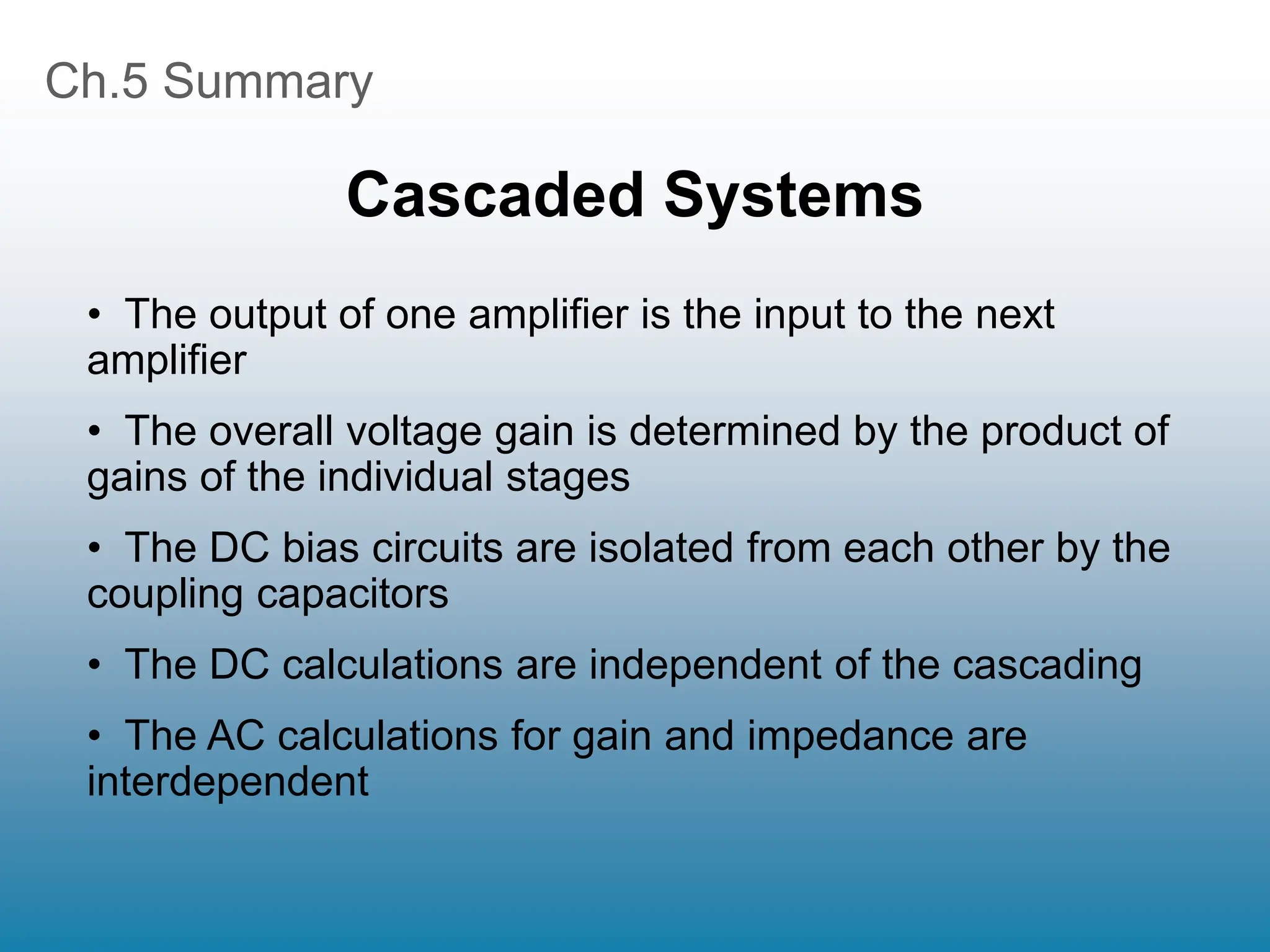 Ch.5 Summary
Cascaded Systems
• The output of one amplifier is the input to the next
amplifier
• The overall voltage gain is determined by the product of
gains of the individual stages
• The DC bias circuits are isolated from each other by the
coupling capacitors
• The DC calculations are independent of the cascading
• The AC calculations for gain and impedance are
interdependent
 