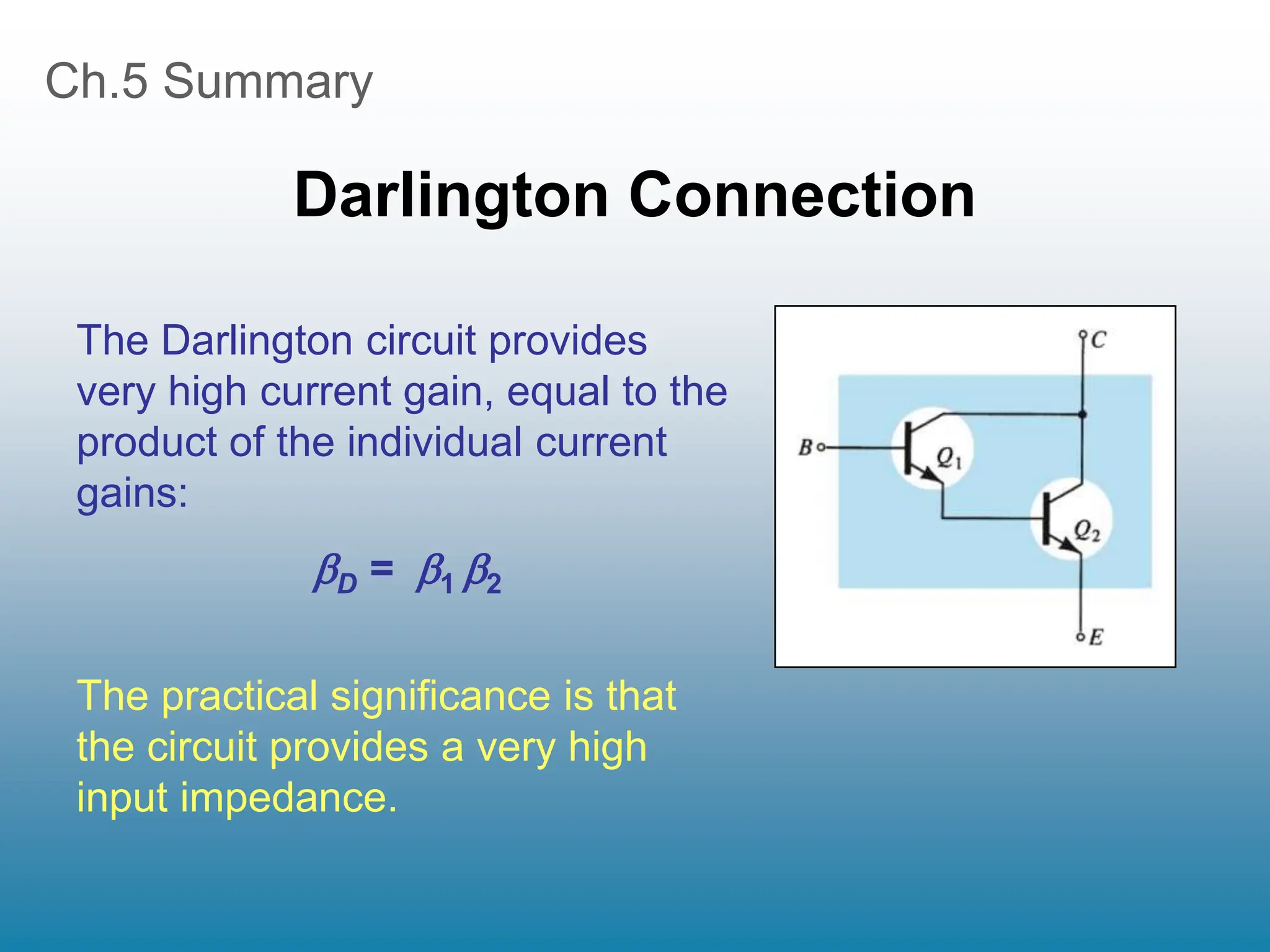 Ch.5 Summary
Darlington Connection
The Darlington circuit provides
very high current gain, equal to the
product of the individual current
gains:
D = 1 2
The practical significance is that
the circuit provides a very high
input impedance.
 