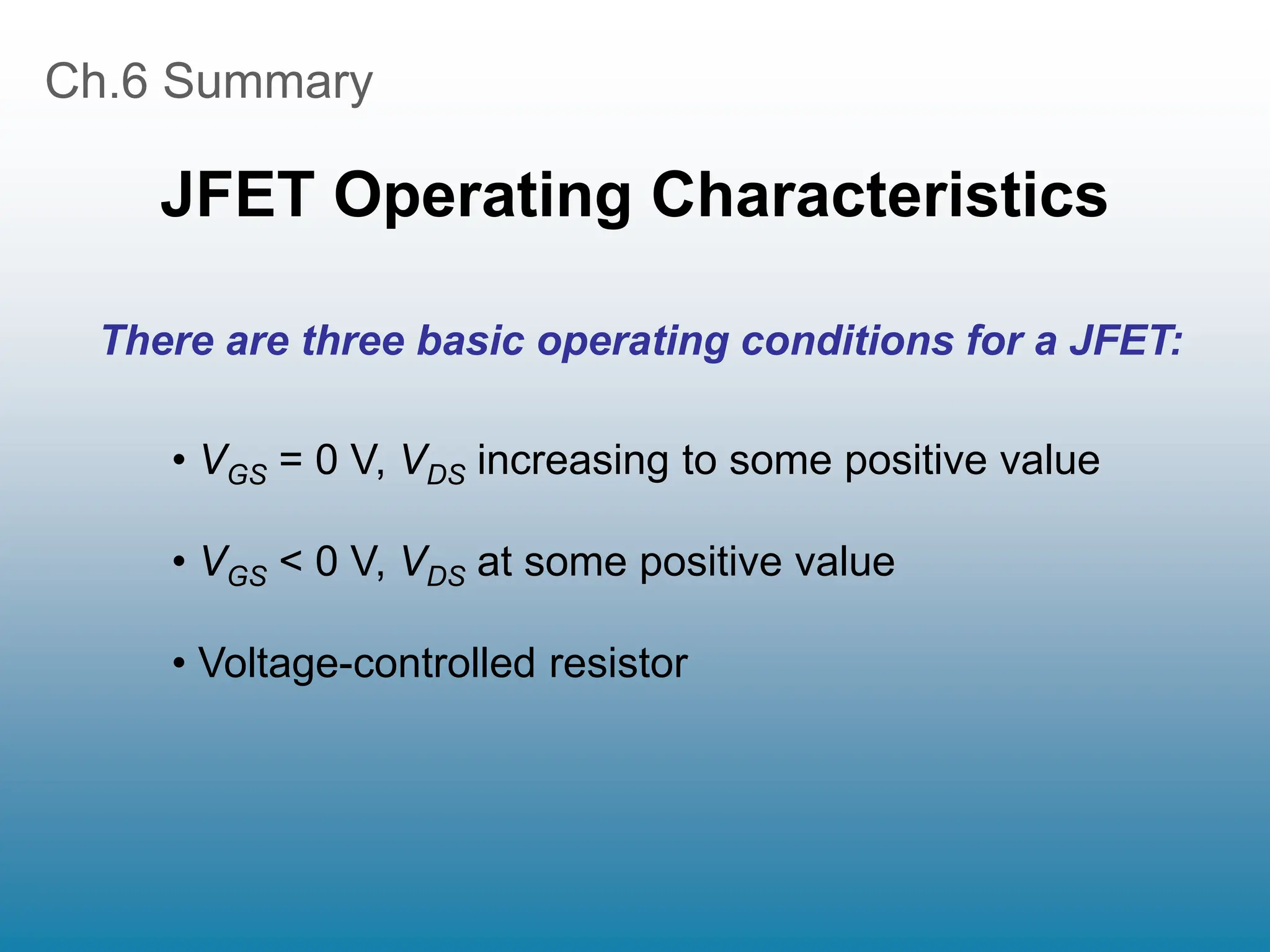 Ch.6 Summary
JFET Operating Characteristics
• VGS = 0 V, VDS increasing to some positive value
• VGS < 0 V, VDS at some positive value
• Voltage-controlled resistor
There are three basic operating conditions for a JFET:
 