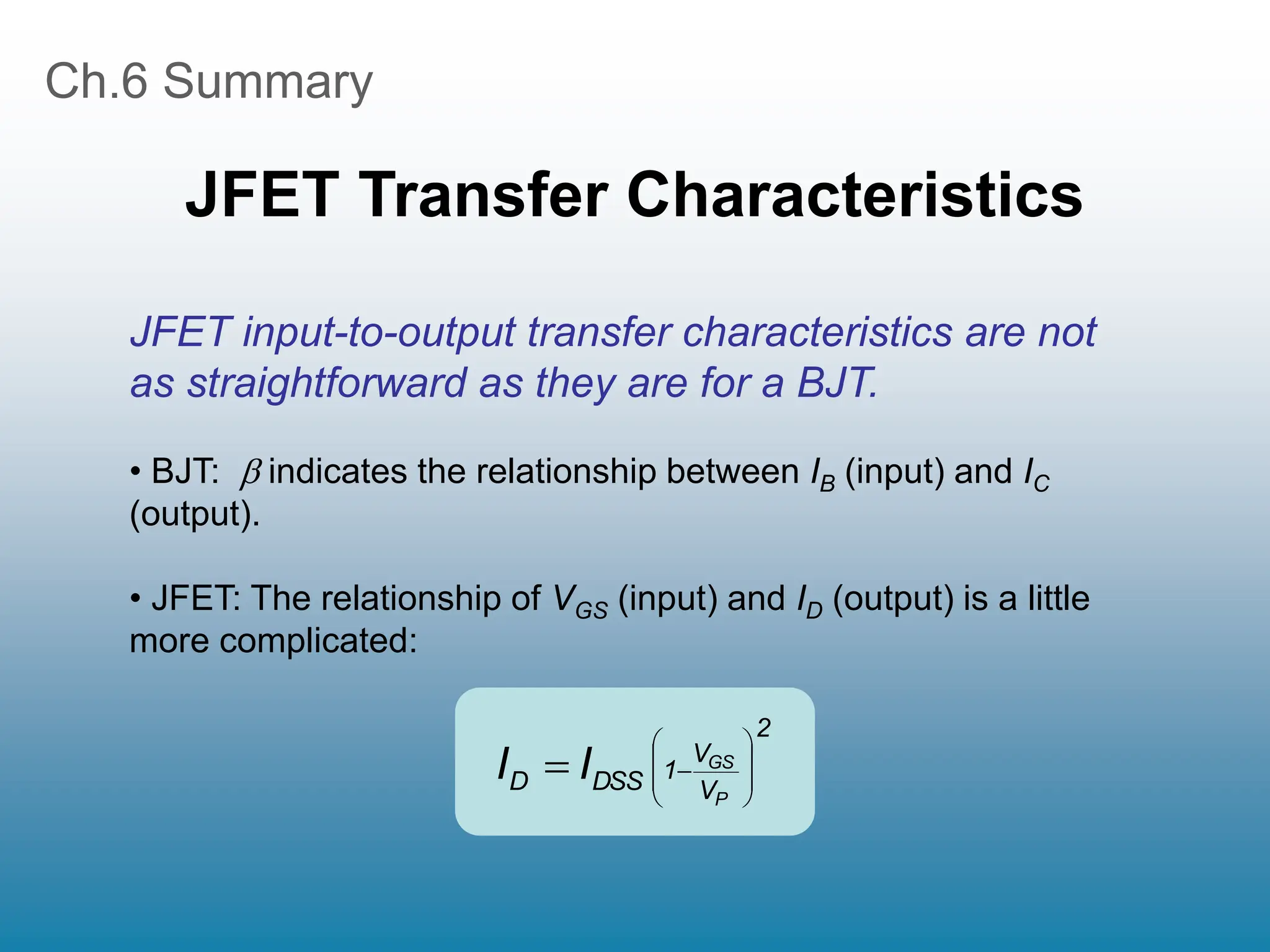 Ch.6 Summary
JFET Transfer Characteristics
2
V
V
1
DSS
D
P
GS
I
I 









JFET input-to-output transfer characteristics are not
as straightforward as they are for a BJT.
• BJT:  indicates the relationship between IB (input) and IC
(output).
• JFET: The relationship of VGS (input) and ID (output) is a little
more complicated:
 