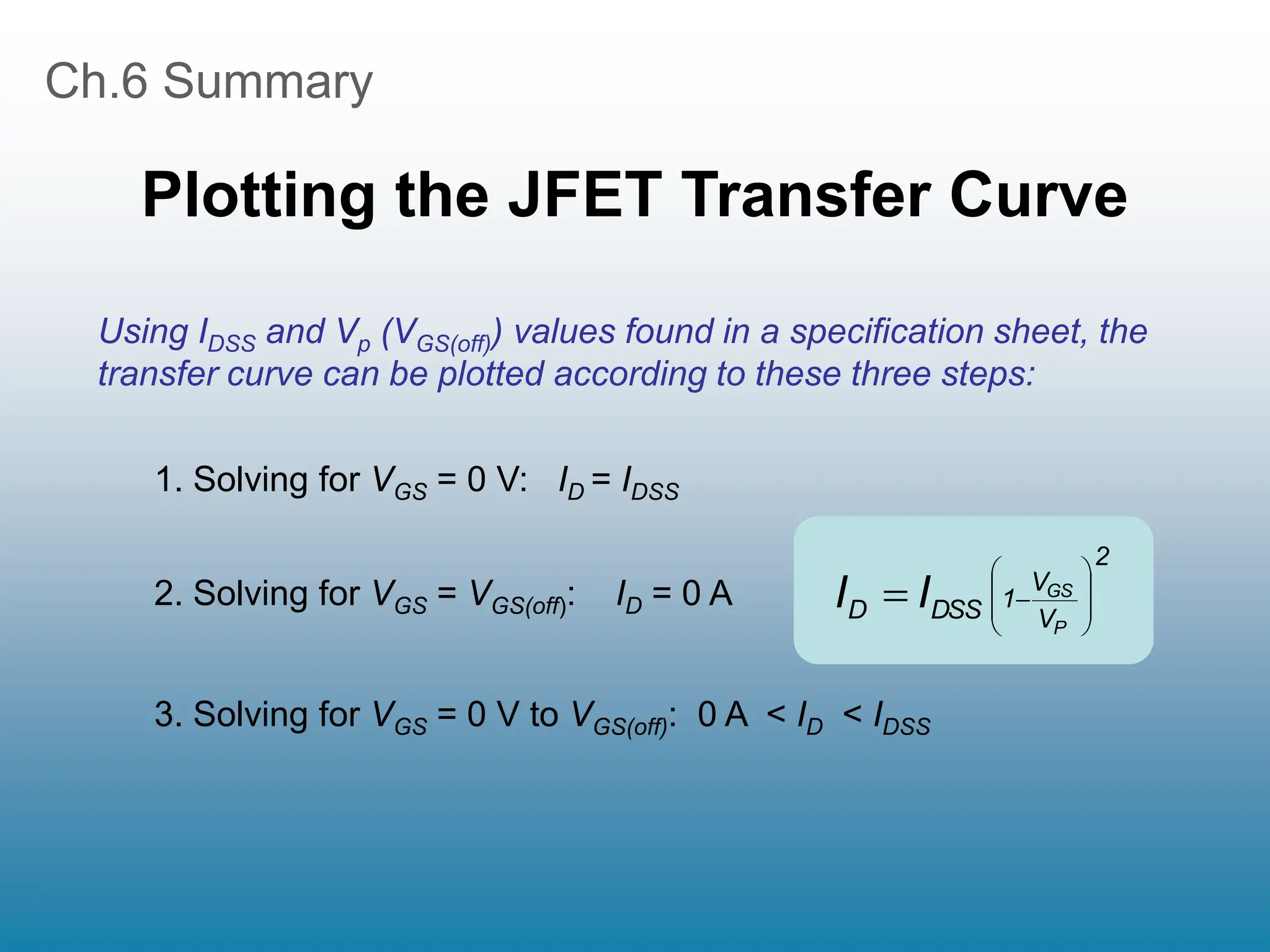 Ch.6 Summary
Plotting the JFET Transfer Curve
Using IDSS and Vp (VGS(off)) values found in a specification sheet, the
transfer curve can be plotted according to these three steps:
1. Solving for VGS = 0 V: ID = IDSS
2. Solving for VGS = VGS(off): ID = 0 A
3. Solving for VGS = 0 V to VGS(off): 0 A < ID < IDSS
2
V
V
1
DSS
D
P
GS
I
I 









 