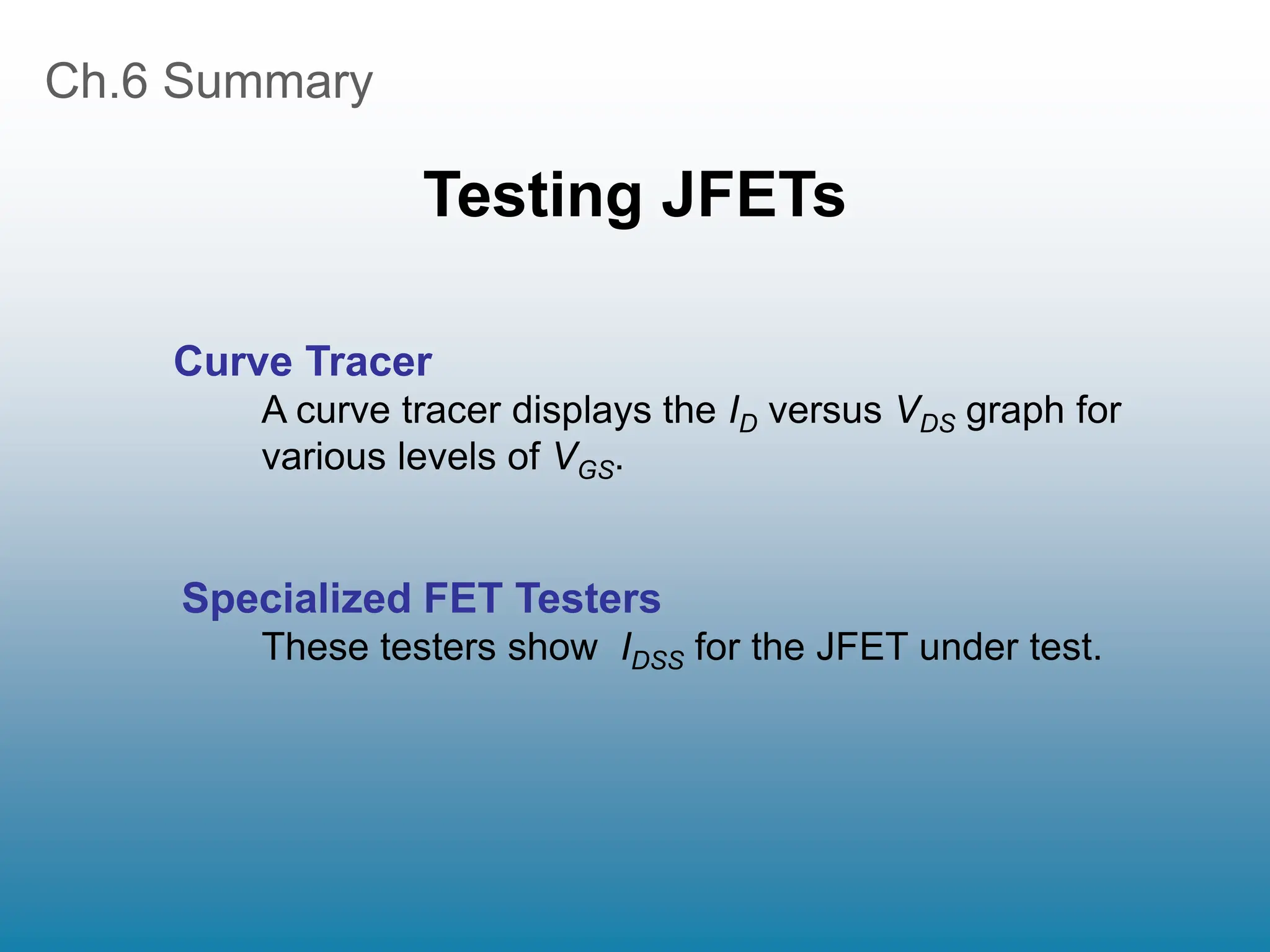 Ch.6 Summary
Testing JFETs
Curve Tracer
A curve tracer displays the ID versus VDS graph for
various levels of VGS.
Specialized FET Testers
These testers show IDSS for the JFET under test.
 