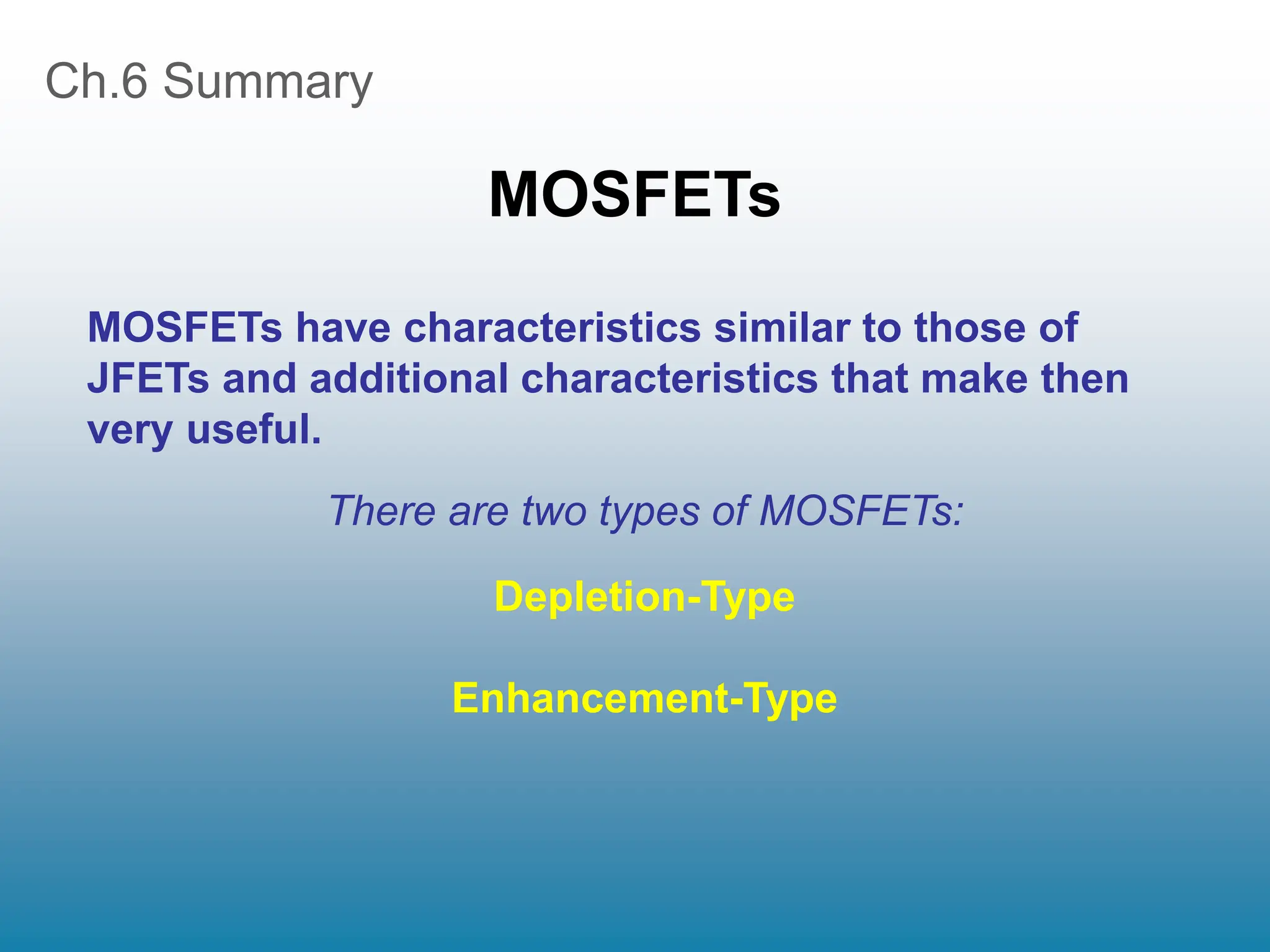 Ch.6 Summary
MOSFETs
There are two types of MOSFETs:
Depletion-Type
Enhancement-Type
MOSFETs have characteristics similar to those of
JFETs and additional characteristics that make then
very useful.
 