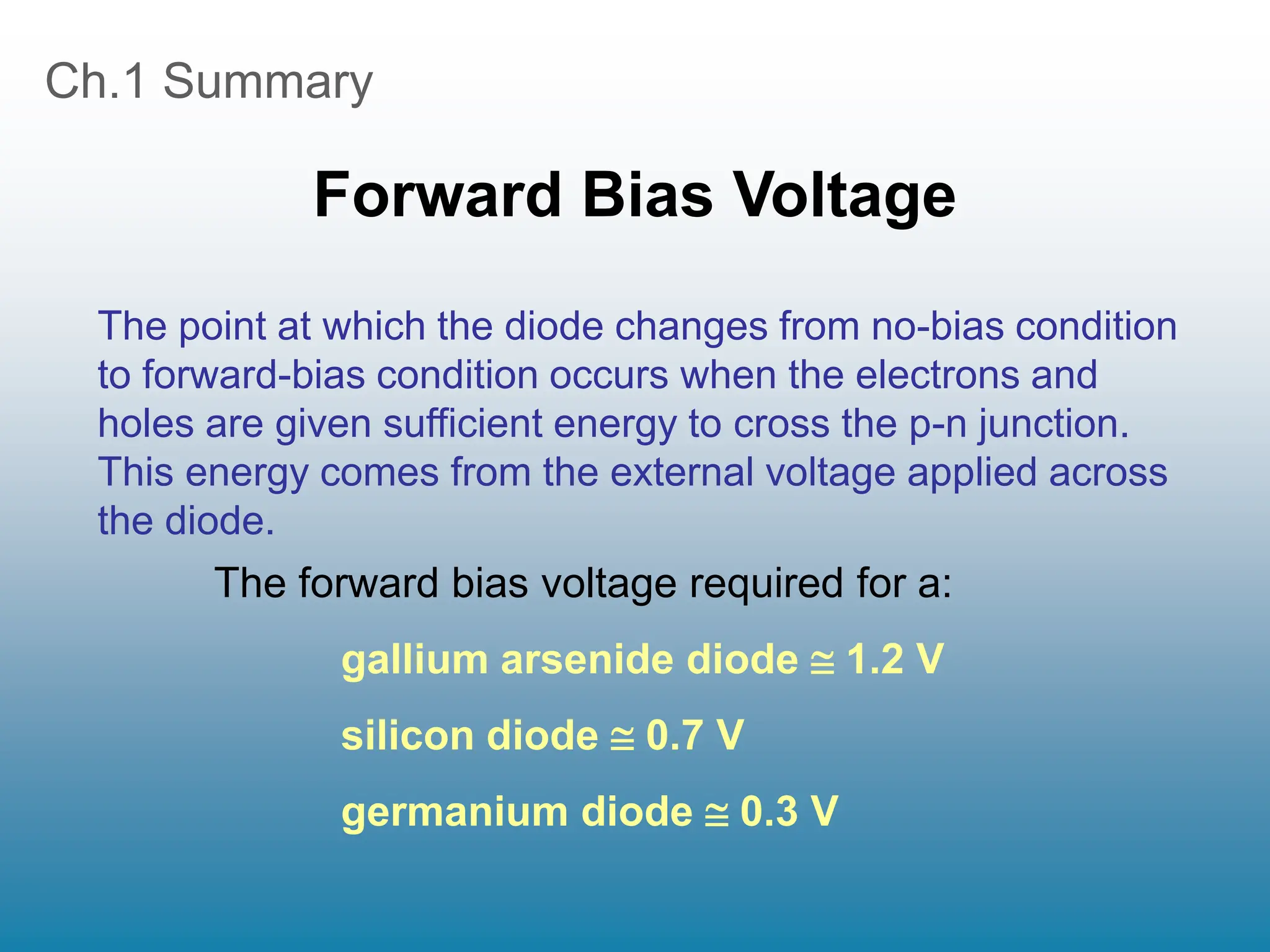 Ch.1 Summary
Forward Bias Voltage
The point at which the diode changes from no-bias condition
to forward-bias condition occurs when the electrons and
holes are given sufficient energy to cross the p-n junction.
This energy comes from the external voltage applied across
the diode.
The forward bias voltage required for a:
gallium arsenide diode  1.2 V
silicon diode  0.7 V
germanium diode  0.3 V
 
