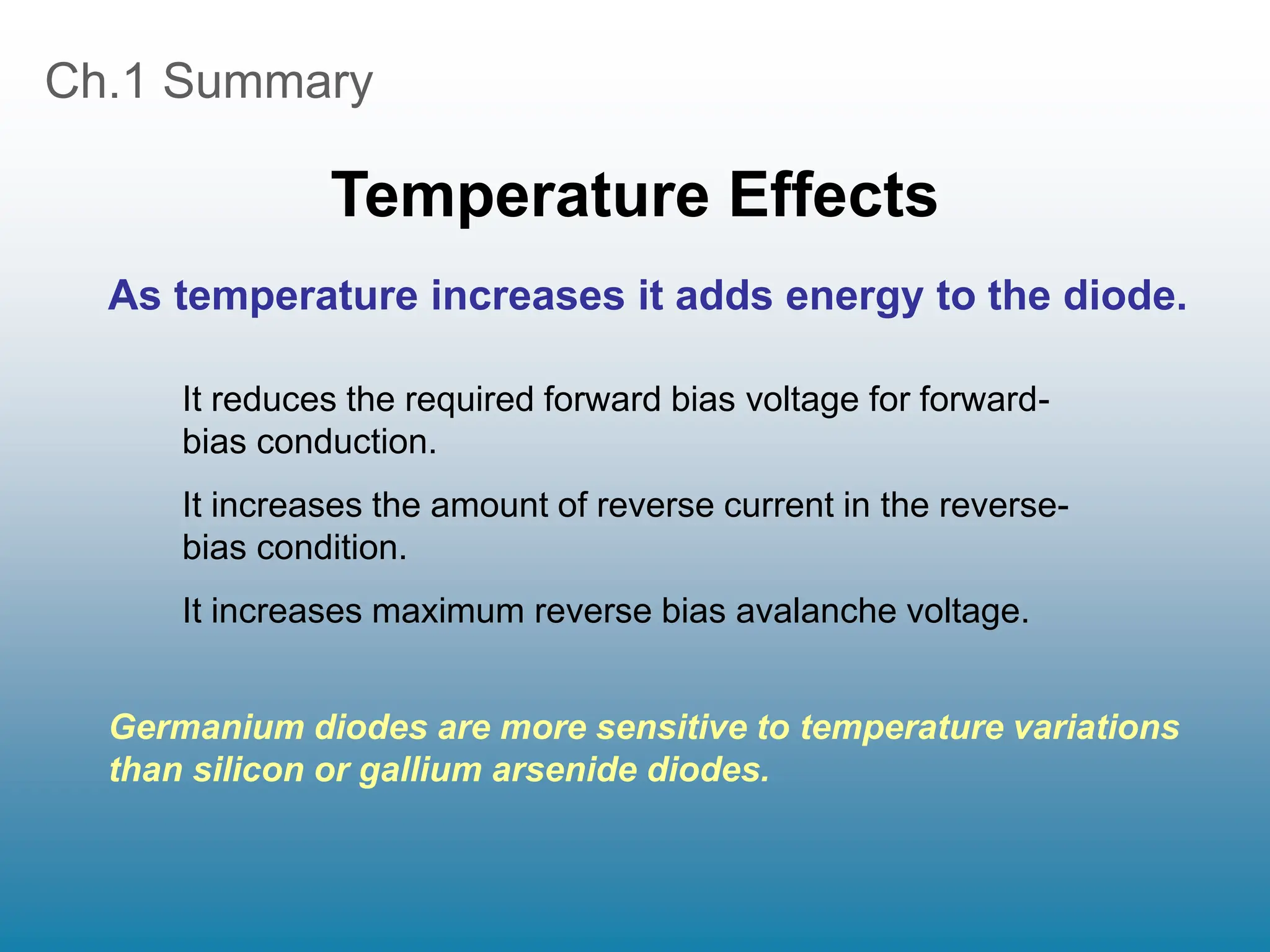 Ch.1 Summary
Temperature Effects
It reduces the required forward bias voltage for forward-
bias conduction.
It increases the amount of reverse current in the reverse-
bias condition.
It increases maximum reverse bias avalanche voltage.
As temperature increases it adds energy to the diode.
Germanium diodes are more sensitive to temperature variations
than silicon or gallium arsenide diodes.
 