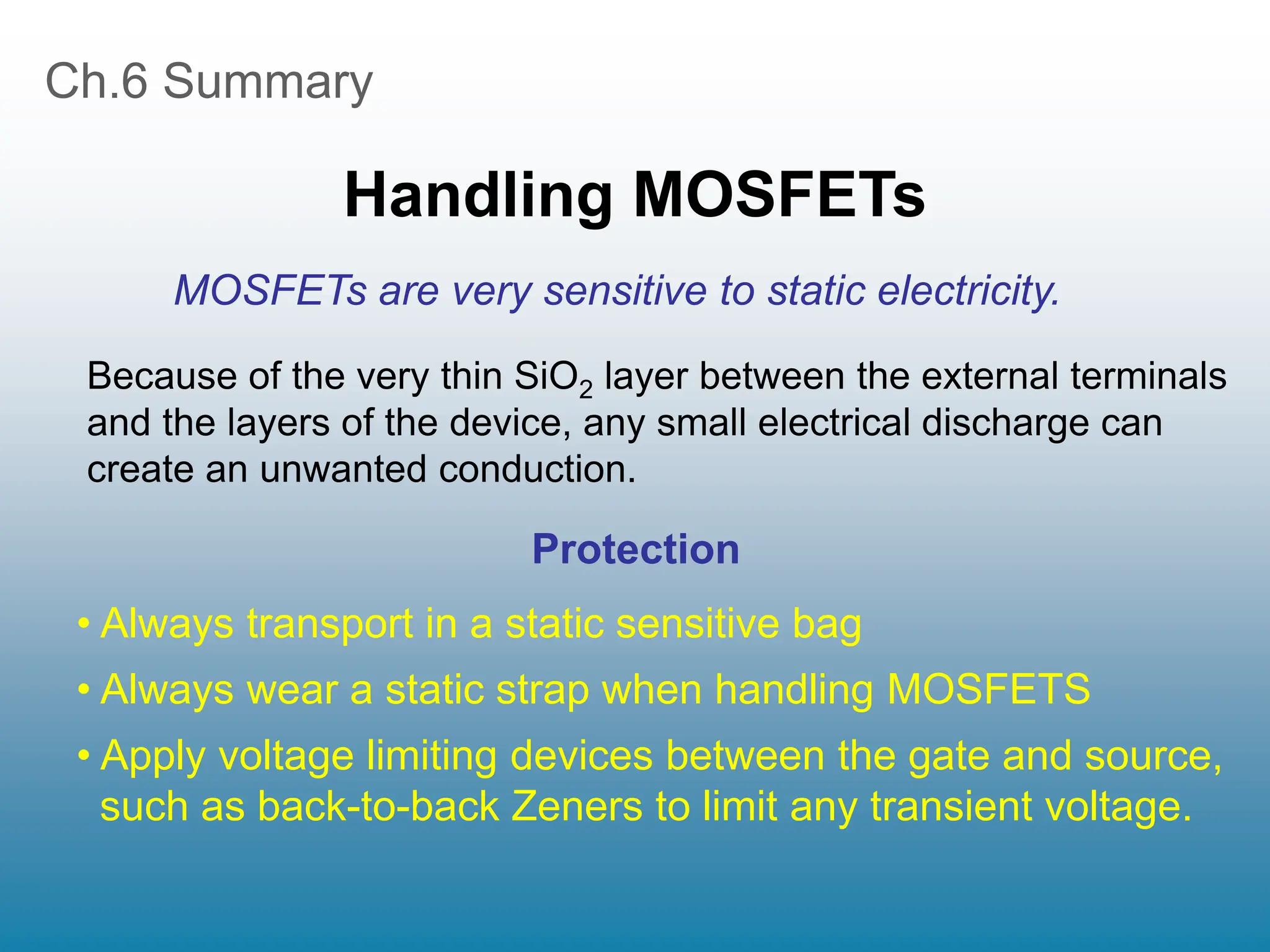 Ch.6 Summary
Handling MOSFETs
• Always transport in a static sensitive bag
• Always wear a static strap when handling MOSFETS
• Apply voltage limiting devices between the gate and source,
such as back-to-back Zeners to limit any transient voltage.
Because of the very thin SiO2 layer between the external terminals
and the layers of the device, any small electrical discharge can
create an unwanted conduction.
Protection
MOSFETs are very sensitive to static electricity.
 