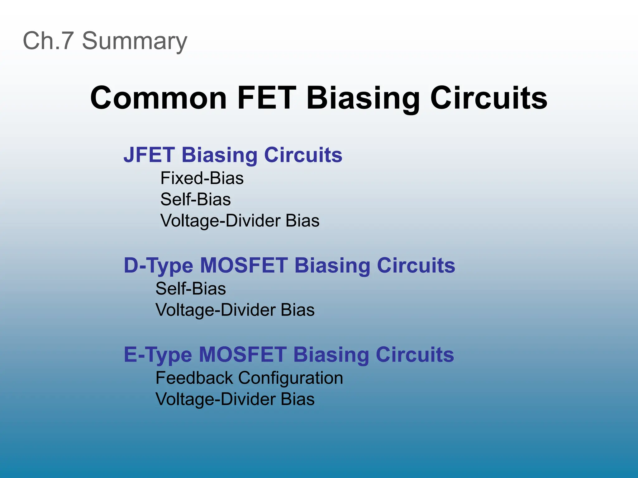 Ch.7 Summary
Common FET Biasing Circuits
JFET Biasing Circuits
Fixed-Bias
Self-Bias
Voltage-Divider Bias
D-Type MOSFET Biasing Circuits
Self-Bias
Voltage-Divider Bias
E-Type MOSFET Biasing Circuits
Feedback Configuration
Voltage-Divider Bias
 