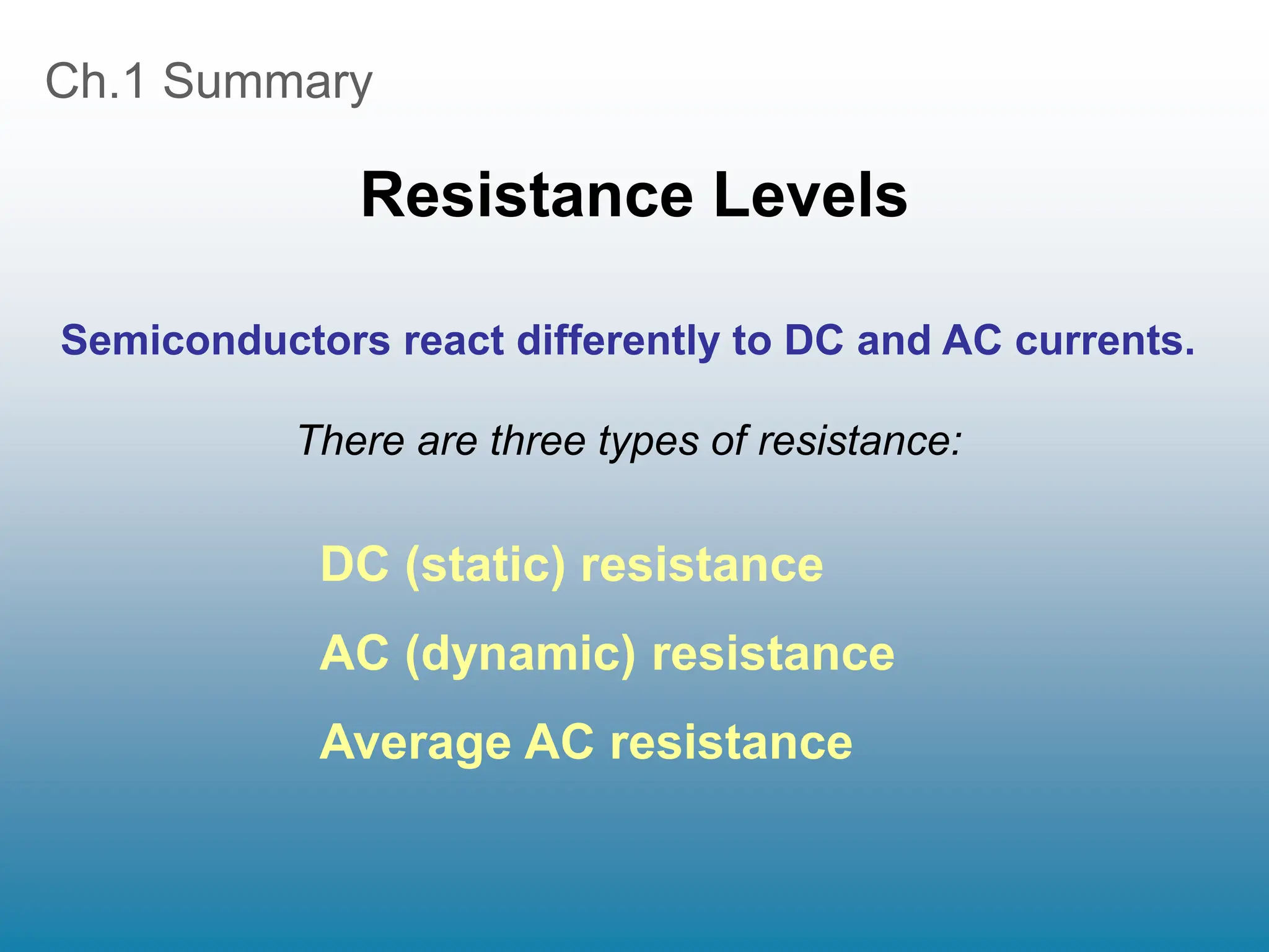 Ch.1 Summary
Resistance Levels
DC (static) resistance
AC (dynamic) resistance
Average AC resistance
Semiconductors react differently to DC and AC currents.
There are three types of resistance:
 
