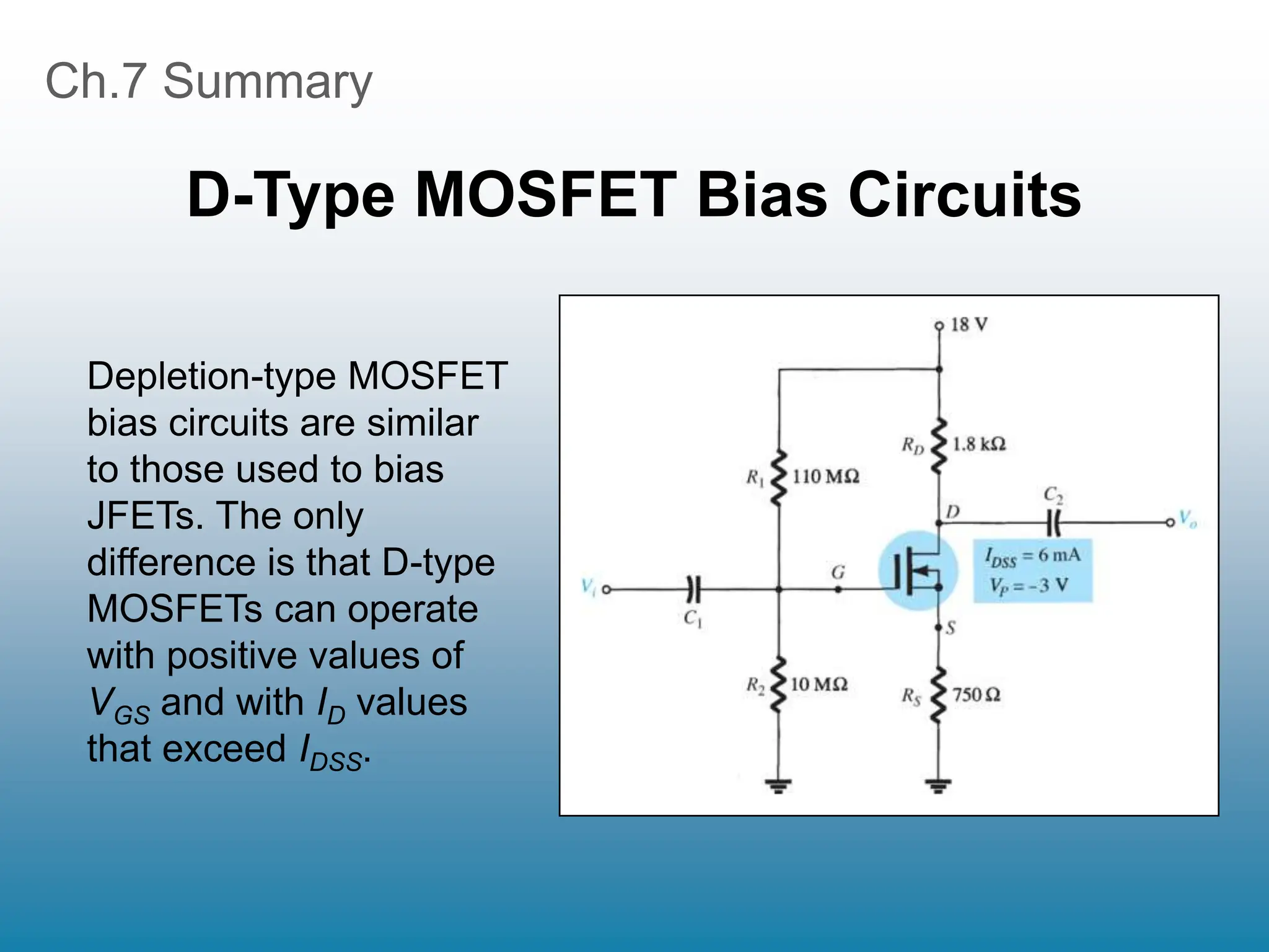 Ch.7 Summary
D-Type MOSFET Bias Circuits
Depletion-type MOSFET
bias circuits are similar
to those used to bias
JFETs. The only
difference is that D-type
MOSFETs can operate
with positive values of
VGS and with ID values
that exceed IDSS.
 