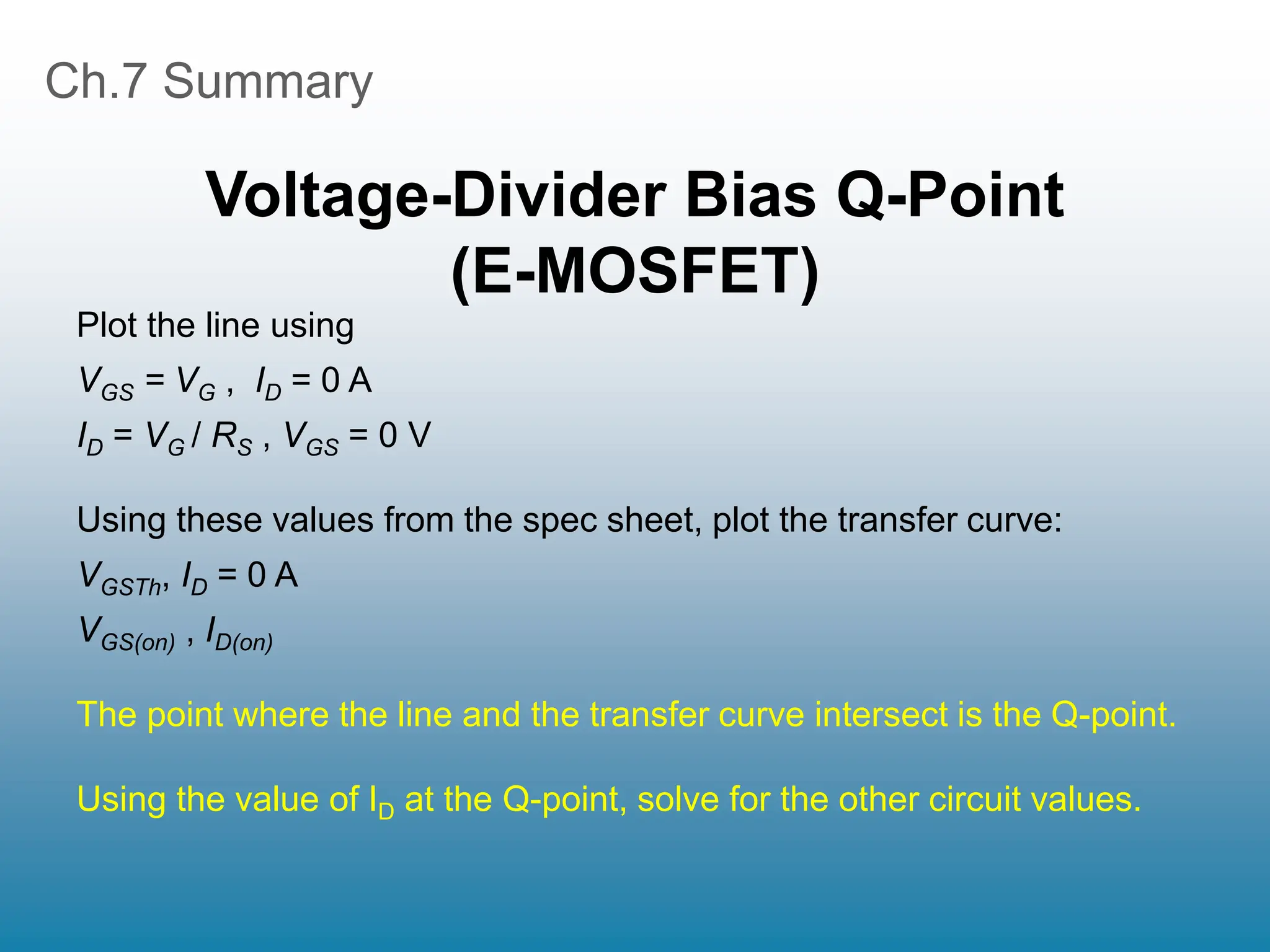 Ch.7 Summary
Voltage-Divider Bias Q-Point
(E-MOSFET)
Plot the line using
VGS = VG , ID = 0 A
ID = VG / RS , VGS = 0 V
Using these values from the spec sheet, plot the transfer curve:
VGSTh, ID = 0 A
VGS(on) , ID(on)
The point where the line and the transfer curve intersect is the Q-point.
Using the value of ID at the Q-point, solve for the other circuit values.
 