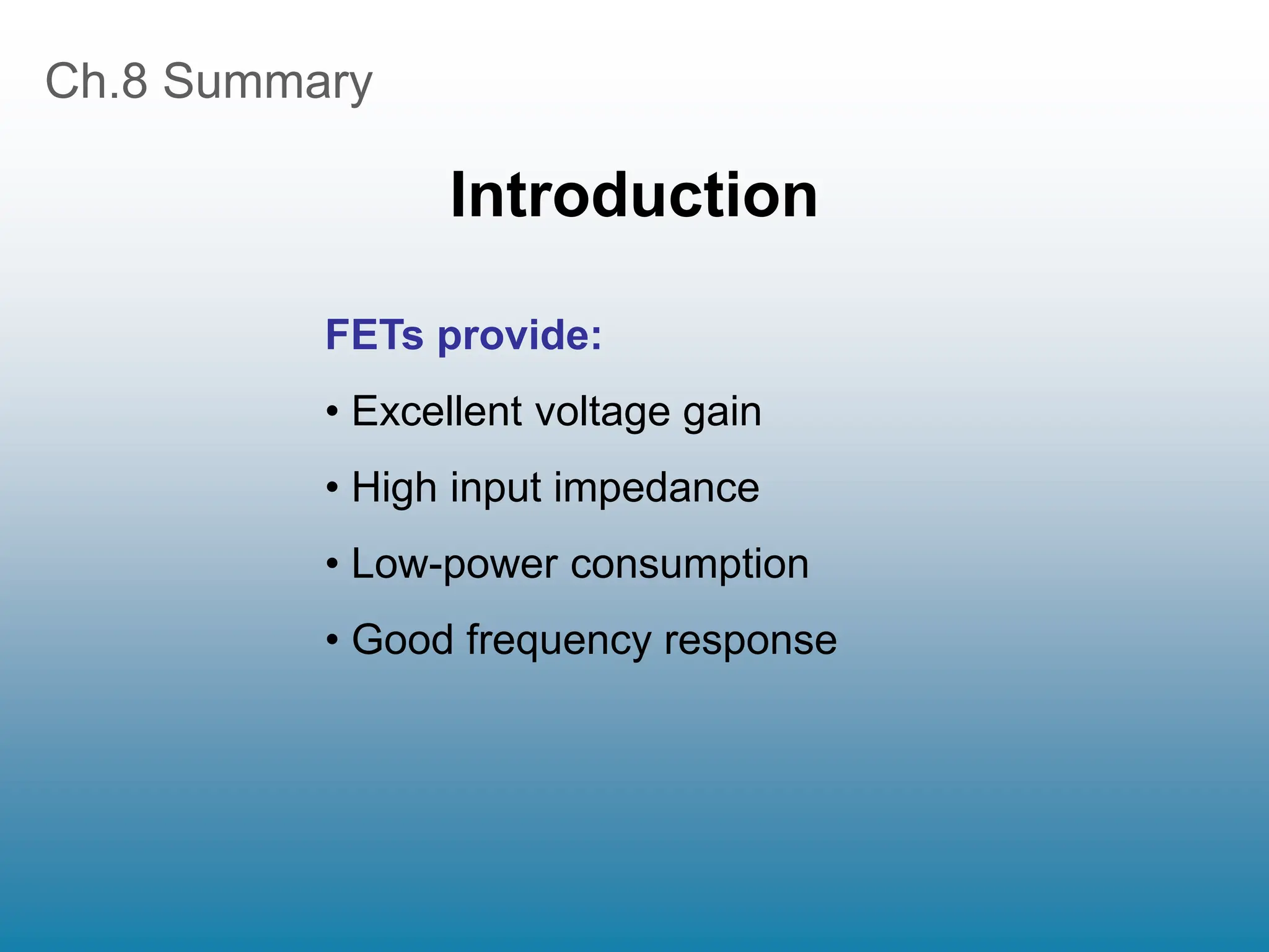 Ch.8 Summary
Introduction
FETs provide:
• Excellent voltage gain
• High input impedance
• Low-power consumption
• Good frequency response
 