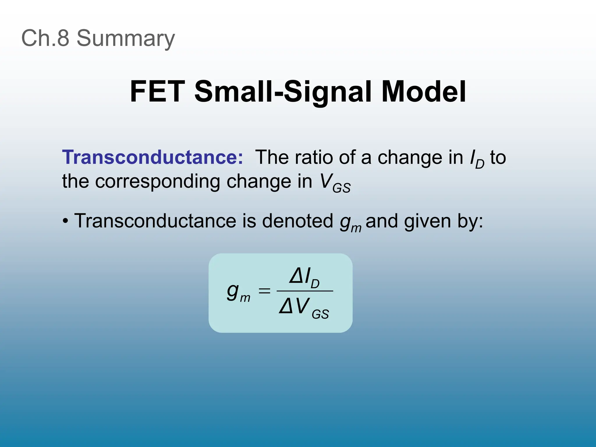 Ch.8 Summary
FET Small-Signal Model
Transconductance: The ratio of a change in ID to
the corresponding change in VGS
• Transconductance is denoted gm and given by:
GS
D
m
ΔV
ΔI
g 
 