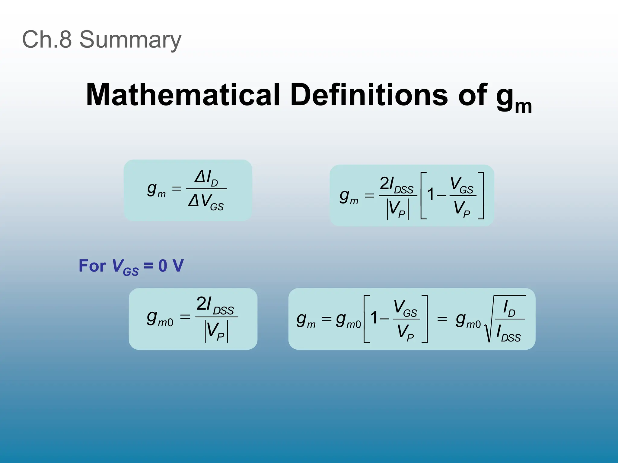 Ch.8 Summary
Mathematical Definitions of gm
GS
D
m
ΔV
ΔI
g 








P
GS
P
DSS
m
V
V
V
I
g 1
2
P
DSS
m
V
I
g
2
0 
DSS
D
m
P
GS
m
m
I
I
g
V
V
g
g 0
0 1 








For VGS = 0 V
 