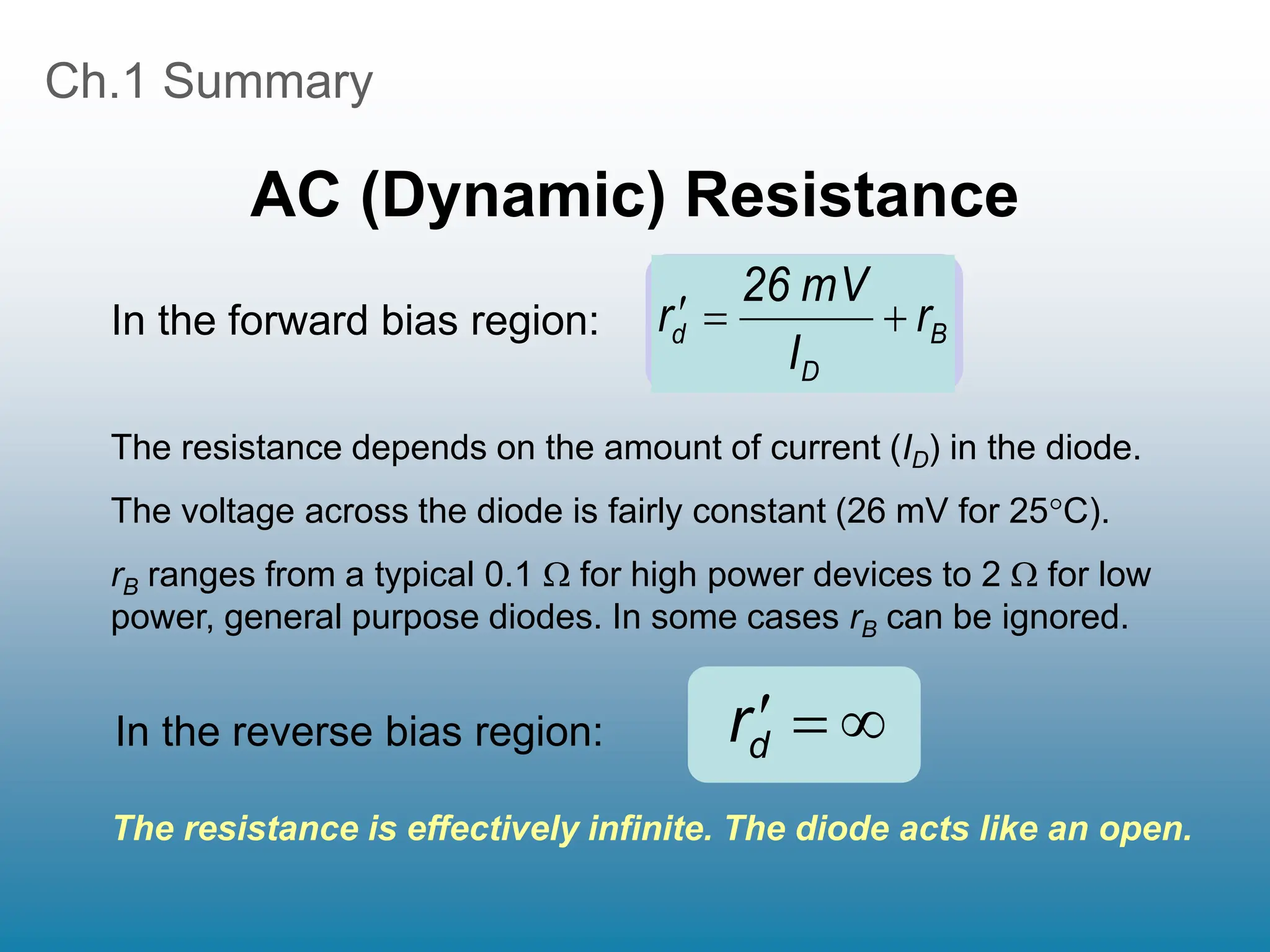Ch.1 Summary
AC (Dynamic) Resistance
The resistance depends on the amount of current (ID) in the diode.
The voltage across the diode is fairly constant (26 mV for 25C).
rB ranges from a typical 0.1  for high power devices to 2  for low
power, general purpose diodes. In some cases rB can be ignored.
B
D
d r
I
mV
26
r 





rd
In the forward bias region:
In the reverse bias region:
The resistance is effectively infinite. The diode acts like an open.
 