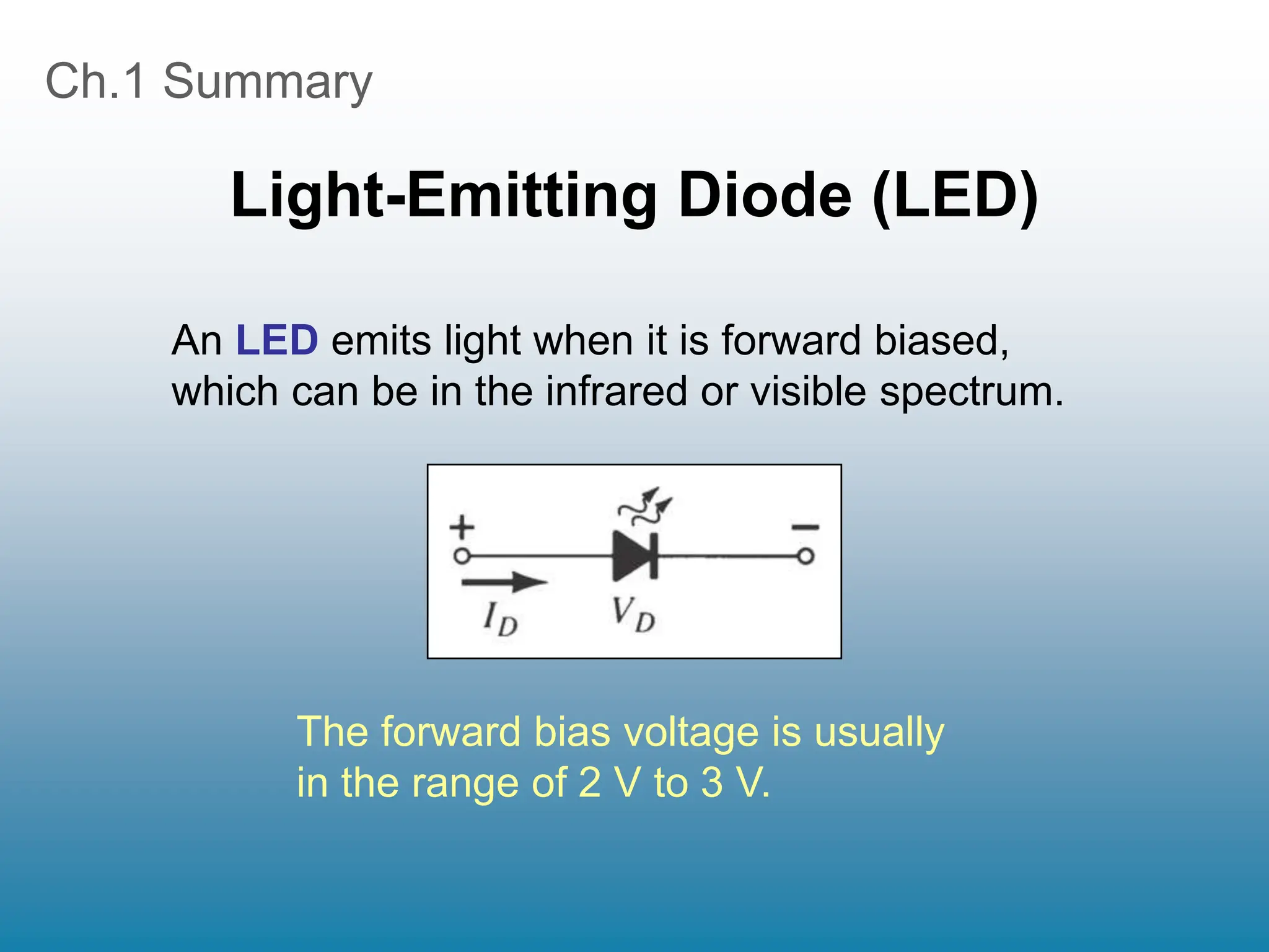 Ch.1 Summary
Light-Emitting Diode (LED)
An LED emits light when it is forward biased,
which can be in the infrared or visible spectrum.
The forward bias voltage is usually
in the range of 2 V to 3 V.
 