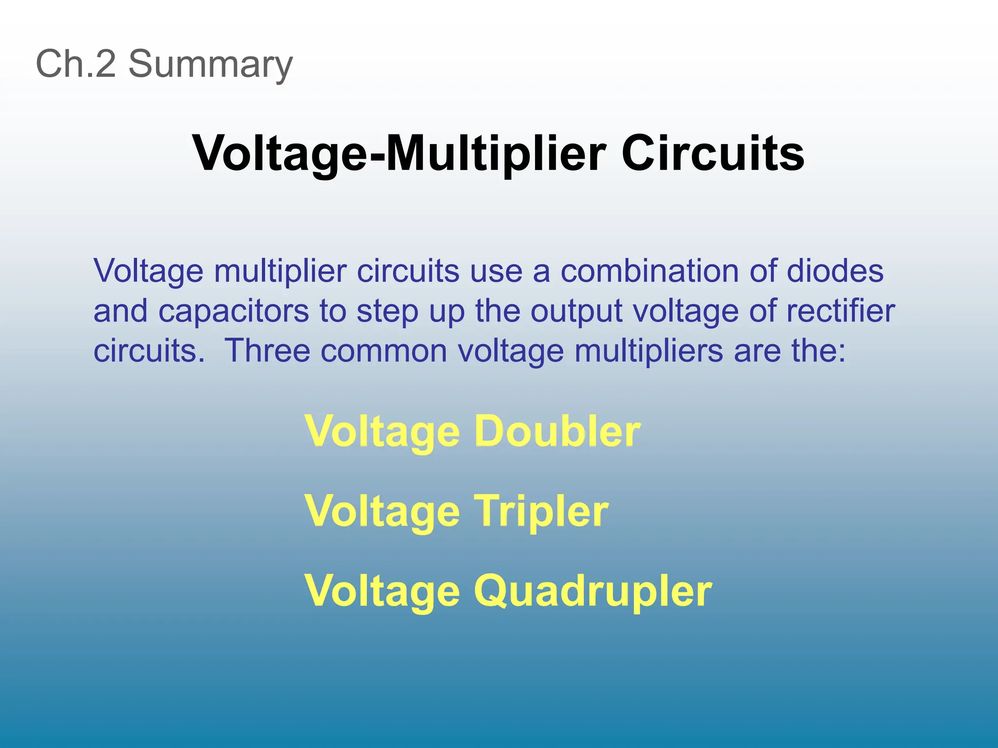 Ch.2 Summary
Voltage-Multiplier Circuits
Voltage Doubler
Voltage Tripler
Voltage Quadrupler
Voltage multiplier circuits use a combination of diodes
and capacitors to step up the output voltage of rectifier
circuits. Three common voltage multipliers are the:
 