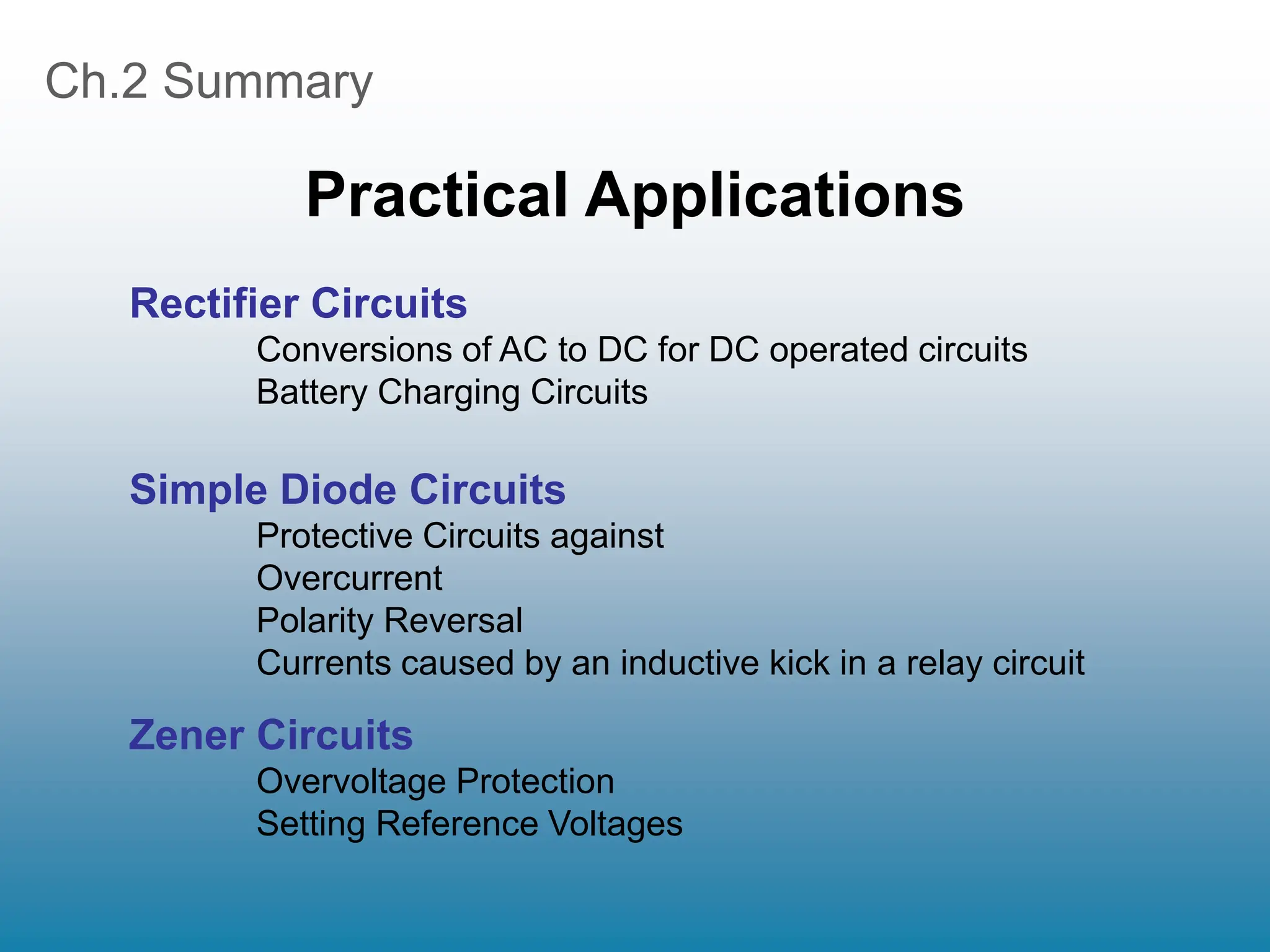 Ch.2 Summary
Practical Applications
Rectifier Circuits
Conversions of AC to DC for DC operated circuits
Battery Charging Circuits
Simple Diode Circuits
Protective Circuits against
Overcurrent
Polarity Reversal
Currents caused by an inductive kick in a relay circuit
Zener Circuits
Overvoltage Protection
Setting Reference Voltages
 