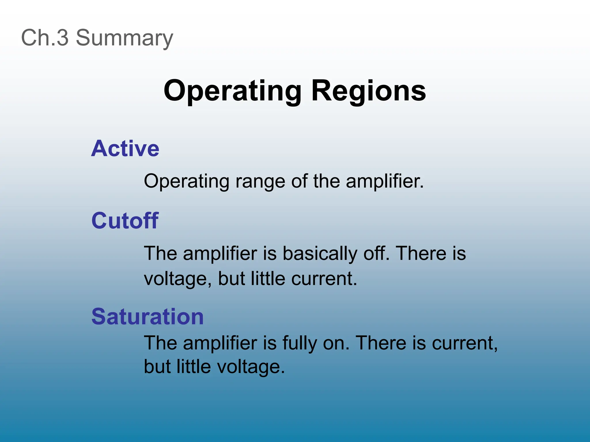 Ch.3 Summary
Operating Regions
Active
Operating range of the amplifier.
Cutoff
The amplifier is basically off. There is
voltage, but little current.
Saturation
The amplifier is fully on. There is current,
but little voltage.
 