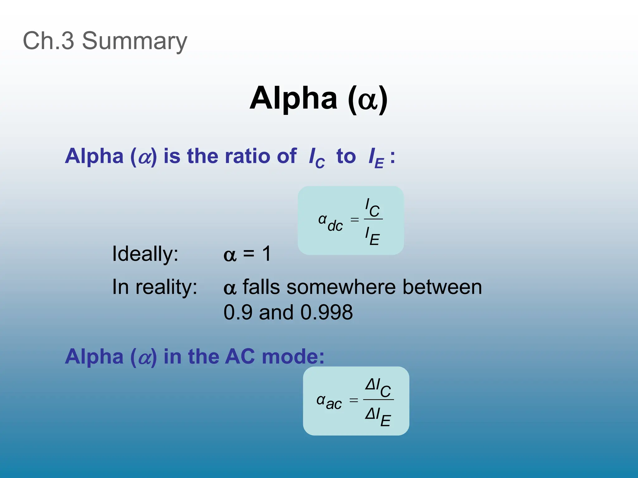 Ch.3 Summary
Alpha ()
Ideally:  = 1
In reality:  falls somewhere between
0.9 and 0.998
Alpha () is the ratio of IC to IE :
E
I
C
I
dc
α 
Alpha () in the AC mode:
E
I
Δ
C
I
Δ
ac
α 
 