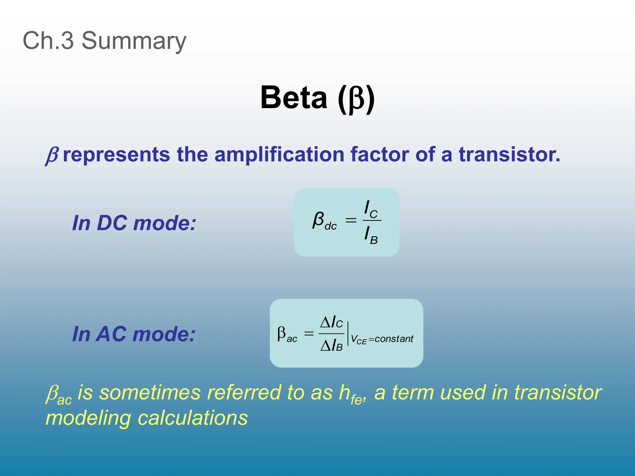 Ch.3 Summary
Beta ()
In DC mode:
In AC mode:
ac is sometimes referred to as hfe, a term used in transistor
modeling calculations
B
C
dc
I
I
β 
constant
V
B
C
ac CE
I
I





 represents the amplification factor of a transistor.
 