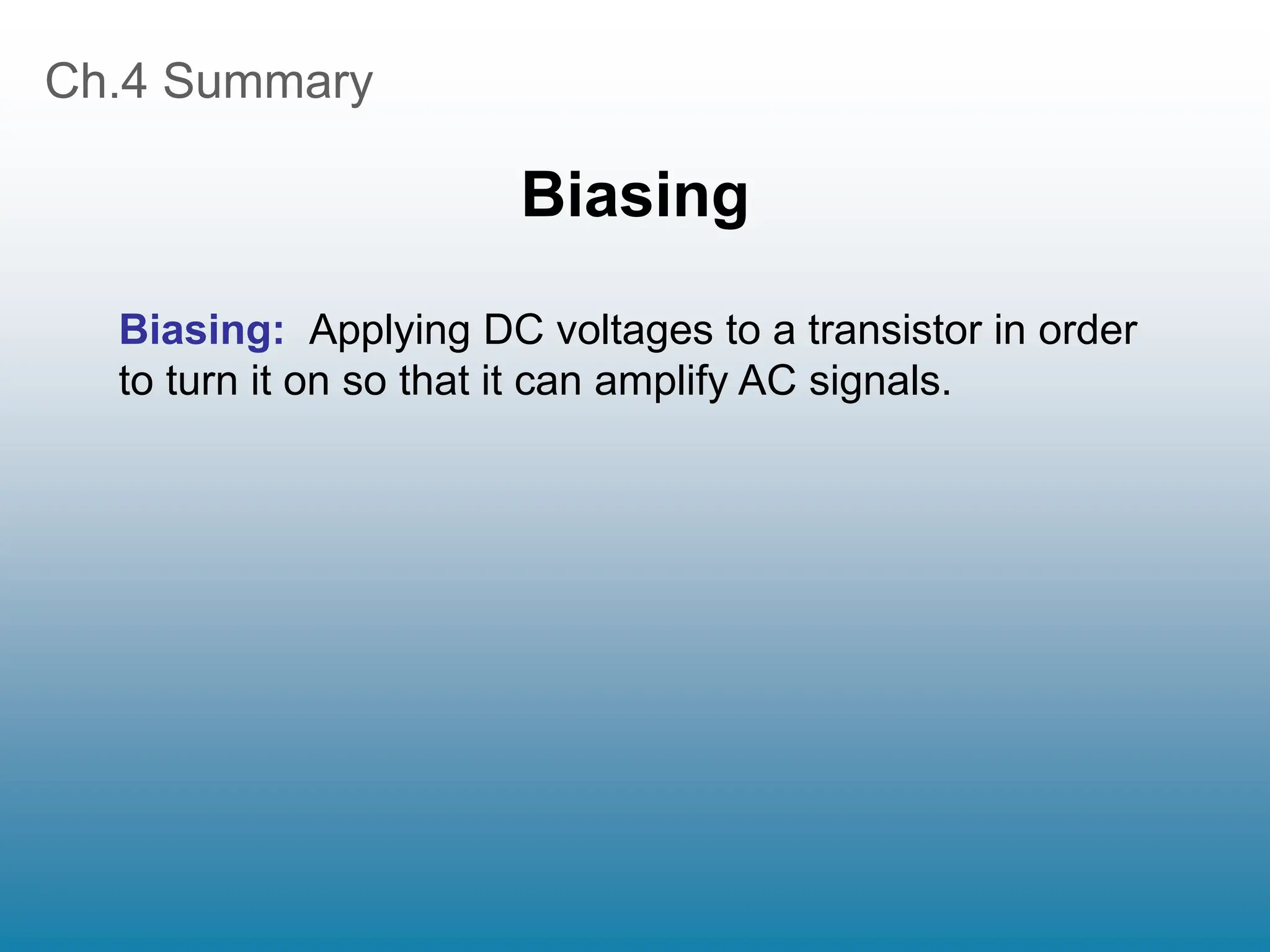 Ch.4 Summary
Biasing
Biasing: Applying DC voltages to a transistor in order
to turn it on so that it can amplify AC signals.
 