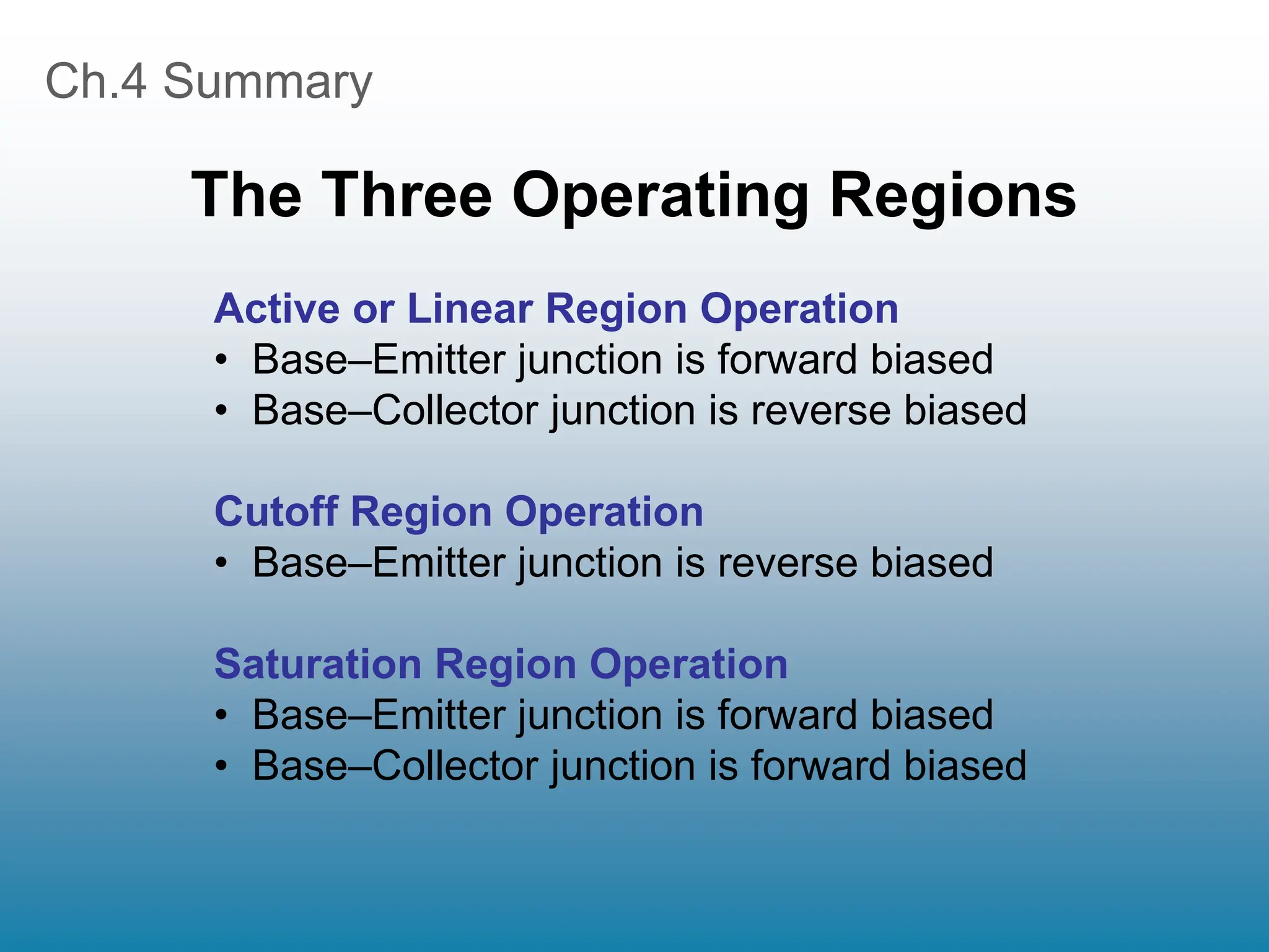 Ch.4 Summary
The Three Operating Regions
Active or Linear Region Operation
• Base–Emitter junction is forward biased
• Base–Collector junction is reverse biased
Cutoff Region Operation
• Base–Emitter junction is reverse biased
Saturation Region Operation
• Base–Emitter junction is forward biased
• Base–Collector junction is forward biased
 