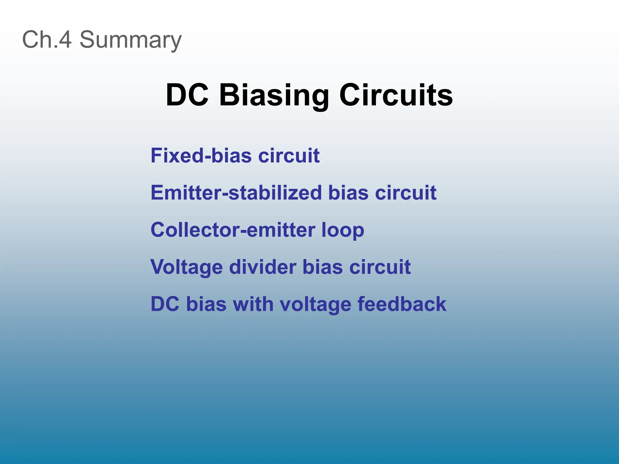 Ch.4 Summary
DC Biasing Circuits
Fixed-bias circuit
Emitter-stabilized bias circuit
Collector-emitter loop
Voltage divider bias circuit
DC bias with voltage feedback
 