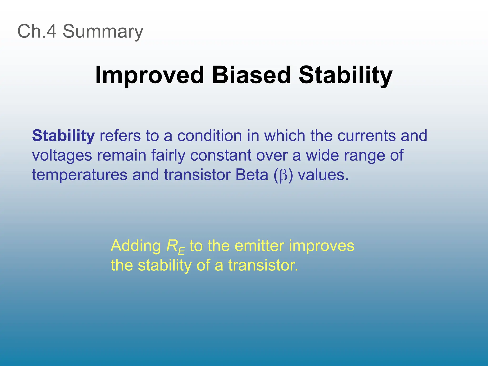 Ch.4 Summary
Improved Biased Stability
Stability refers to a condition in which the currents and
voltages remain fairly constant over a wide range of
temperatures and transistor Beta () values.
Adding RE to the emitter improves
the stability of a transistor.
 