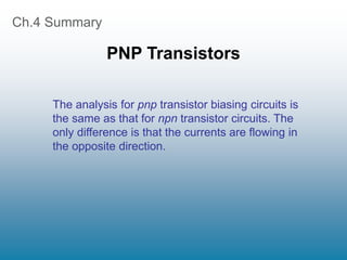 Ch.4 Summary
PNP Transistors
The analysis for pnp transistor biasing circuits is
the same as that for npn transistor circuits. The
only difference is that the currents are flowing in
the opposite direction.
 