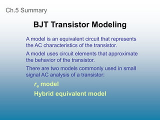 Ch.5 Summary
BJT Transistor Modeling
A model is an equivalent circuit that represents
the AC characteristics of the transistor.
A model uses circuit elements that approximate
the behavior of the transistor.
There are two models commonly used in small
signal AC analysis of a transistor:
re model
Hybrid equivalent model
 
