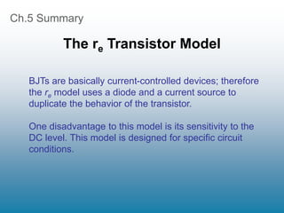 Ch.5 Summary
The re Transistor Model
BJTs are basically current-controlled devices; therefore
the re model uses a diode and a current source to
duplicate the behavior of the transistor.
One disadvantage to this model is its sensitivity to the
DC level. This model is designed for specific circuit
conditions.
 