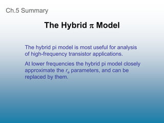 Ch.5 Summary
The Hybrid  Model
The hybrid pi model is most useful for analysis
of high-frequency transistor applications.
At lower frequencies the hybrid pi model closely
approximate the re parameters, and can be
replaced by them.
 