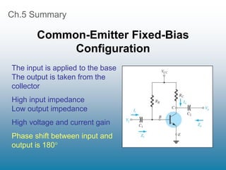 Ch.5 Summary
Common-Emitter Fixed-Bias
Configuration
The input is applied to the base
The output is taken from the
collector
High input impedance
Low output impedance
High voltage and current gain
Phase shift between input and
output is 180
 