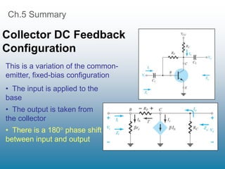 Ch.5 Summary
Collector DC Feedback
Configuration
• The input is applied to the
base
• The output is taken from
the collector
• There is a 180 phase shift
between input and output
This is a variation of the common-
emitter, fixed-bias configuration
 