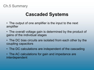 Ch.5 Summary
Cascaded Systems
• The output of one amplifier is the input to the next
amplifier
• The overall voltage gain is determined by the product of
gains of the individual stages
• The DC bias circuits are isolated from each other by the
coupling capacitors
• The DC calculations are independent of the cascading
• The AC calculations for gain and impedance are
interdependent
 