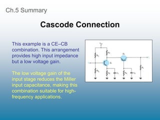 Ch.5 Summary
Cascode Connection
This example is a CE–CB
combination. This arrangement
provides high input impedance
but a low voltage gain.
The low voltage gain of the
input stage reduces the Miller
input capacitance, making this
combination suitable for high-
frequency applications.
 