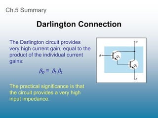 Ch.5 Summary
Darlington Connection
The Darlington circuit provides
very high current gain, equal to the
product of the individual current
gains:
D = 1 2
The practical significance is that
the circuit provides a very high
input impedance.
 