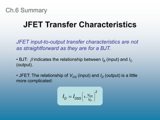 Ch.6 Summary
JFET Transfer Characteristics
2
V
V
1
DSS
D
P
GS
I
I 









JFET input-to-output transfer characteristics are not
as straightforward as they are for a BJT.
• BJT:  indicates the relationship between IB (input) and IC
(output).
• JFET: The relationship of VGS (input) and ID (output) is a little
more complicated:
 