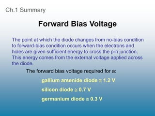 Ch.1 Summary
Forward Bias Voltage
The point at which the diode changes from no-bias condition
to forward-bias condition occurs when the electrons and
holes are given sufficient energy to cross the p-n junction.
This energy comes from the external voltage applied across
the diode.
The forward bias voltage required for a:
gallium arsenide diode  1.2 V
silicon diode  0.7 V
germanium diode  0.3 V
 