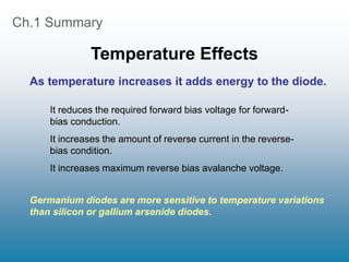 Ch.1 Summary
Temperature Effects
It reduces the required forward bias voltage for forward-
bias conduction.
It increases the amount of reverse current in the reverse-
bias condition.
It increases maximum reverse bias avalanche voltage.
As temperature increases it adds energy to the diode.
Germanium diodes are more sensitive to temperature variations
than silicon or gallium arsenide diodes.
 