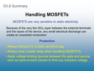 Ch.6 Summary
Handling MOSFETs
• Always transport in a static sensitive bag
• Always wear a static strap when handling MOSFETS
• Apply voltage limiting devices between the gate and source,
such as back-to-back Zeners to limit any transient voltage.
Because of the very thin SiO2 layer between the external terminals
and the layers of the device, any small electrical discharge can
create an unwanted conduction.
Protection
MOSFETs are very sensitive to static electricity.
 