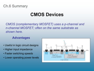 Ch.6 Summary
CMOS Devices
Advantages
• Useful in logic circuit designs
• Higher input impedance
• Faster switching speeds
• Lower operating power levels
CMOS (complementary MOSFET) uses a p-channel and
n-channel MOSFET; often on the same substrate as
shown here.
 