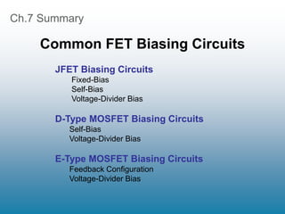 Ch.7 Summary
Common FET Biasing Circuits
JFET Biasing Circuits
Fixed-Bias
Self-Bias
Voltage-Divider Bias
D-Type MOSFET Biasing Circuits
Self-Bias
Voltage-Divider Bias
E-Type MOSFET Biasing Circuits
Feedback Configuration
Voltage-Divider Bias
 