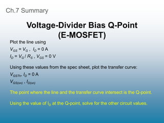 Ch.7 Summary
Voltage-Divider Bias Q-Point
(E-MOSFET)
Plot the line using
VGS = VG , ID = 0 A
ID = VG / RS , VGS = 0 V
Using these values from the spec sheet, plot the transfer curve:
VGSTh, ID = 0 A
VGS(on) , ID(on)
The point where the line and the transfer curve intersect is the Q-point.
Using the value of ID at the Q-point, solve for the other circuit values.
 