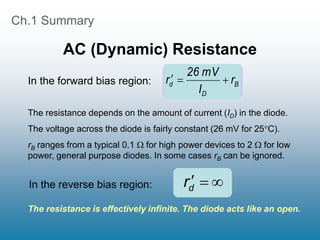 Ch.1 Summary
AC (Dynamic) Resistance
The resistance depends on the amount of current (ID) in the diode.
The voltage across the diode is fairly constant (26 mV for 25C).
rB ranges from a typical 0.1  for high power devices to 2  for low
power, general purpose diodes. In some cases rB can be ignored.
B
D
d r
I
mV
26
r 





rd
In the forward bias region:
In the reverse bias region:
The resistance is effectively infinite. The diode acts like an open.
 